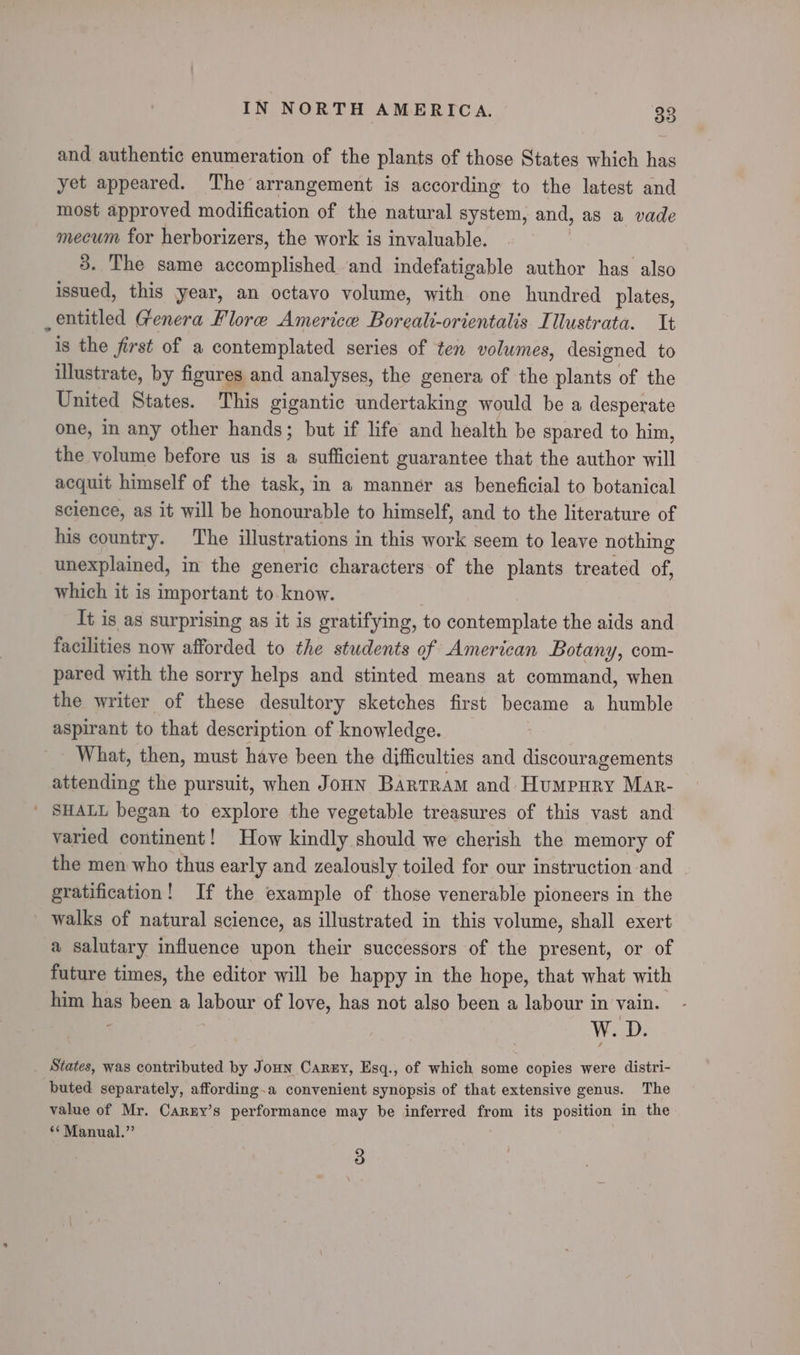and authentic enumeration of the plants of those States which has yet appeared. The arrangement is according to the latest and most approved modification of the natural system, and, as a vade mecum for herborizers, the work is invaluable. 3. The same accomplished ‘and indefatigable author has also issued, this year, an octavo volume, with one hundred plates, entitled Genera Flore Americe Borealt-orientalis Illustrata. It is the first of a contemplated series of ten volumes, designed to illustrate, by figures and analyses, the genera of the plants of the United States. This gigantic undertaking would be a desperate one, in any other hands; but if life and health be spared to him, the volume before us is a sufficient guarantee that the author will acquit himself of the task, in a manner as beneficial to botanical science, as it will be honourable to himself, and to the literature of his country. The illustrations in this work seem to leave nothing unexplained, in the generic characters of the plants treated of, which it is important to-know. It is as surprising as it is gratifying, to contemplate the aids and facilities now afforded to the students of American Botany, com- pared with the sorry helps and stinted means at command, when the writer of these desultory sketches first became a humble aspirant to that description of knowledge. - What, then, must have been the difficulties and discouragements attending the pursuit, when Jonn Bartram and Humpury Mar- ' SHALL began to explore the vegetable treasures of this vast and varied continent! How kindly should we cherish the memory of the men who thus early and zealously toiled for our instruction and gratification! If the example of those venerable pioneers in the walks of natural science, as illustrated in this volume, shall exert a salutary influence upon their successors of the present, or of future times, the editor will be happy in the hope, that what with him has been a labour of love, has not also been a labour in vain. W. D. States, was contributed by Joun Canny, Esq., of which some copies were distri- buted separately, affording.a convenient synopsis of that extensive genus. The value of Mr. Carzy’s performance may be inferred from its position in the ‘¢Manual.”’ 3
