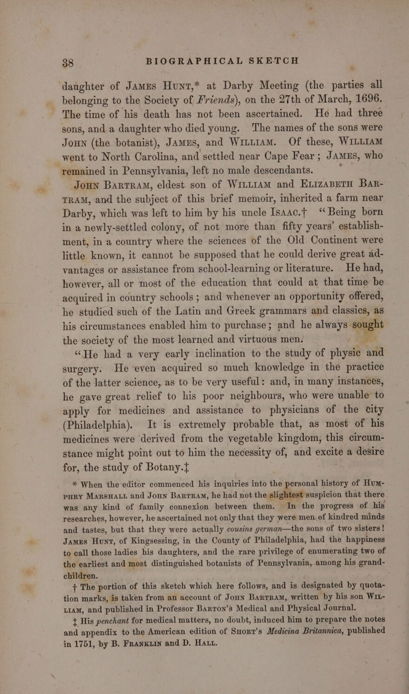 - daughter of Jamus Hunt,* at Darby Meeting (the parties all belonging to the Society of Friends), on the 27th of March, 1696. The time of his death has not been ascertained. He had three sons, and a daughter who died young. The names of the sons were JouN (the botanist), Jamus, and Wi~L1aM. Of these, WILLIAM went to North Carolina, and settled near Cape Fear ; JAMES, who remained in Pennsylvania, left no male descendants. Joun Barrram, eldest. son of WiLL1aAM and ELizaBETH Bar- TRAM, and the subject of this brief memoir, inherited a farm near Darby, which was left to him by his uncle Isaac.f ‘‘ Being born in a newly- -settled colony, of not more than fifty years’ establish- ment, in a country where the sciences of the Old. Continent were little known, it cannot be supposed that he could derive great ad- vantages or assistance from school-learning or literature. He had, however, all or most of the education that could at that time be acquired in country schools ; and whenever an opportunity offered, he studied such of the Latin and Greek grammars and classics, as his circumstances enabled him to purchase; and he always. sought the society of the most learned and virtuous men. i ‘He had a very early inclination to the study of physic and surgery. He even acquired so much knowledge in the practice of the latter science, as to be very useful: and, in many instances, he gave great relief to his poor neighbours, who were unable to apply for medicines and assistance to physicians of. the city (Philadelphia). It is extremely probable that, as most of his medicines were derived from the vegetable kingdom, this circum- stance might point out to him the necessity of, and excite a desire for, the study of Botany.t * When the-editor commenced his inquiries into the personal history of Hum- pury MARsHatt and Joun Barrram, he had not the slightest suspicion that there was any kind of family connexion between them. In the progress of his researches, however, he ascertained not only that they were men of kindred minds and tastes, but that they were actually cousins german—the sons of two sisters | James Hunt, of Kingsessing, in the County of Philadelphia, had the happiness to call those ladies his daughters, and the rare privilege of enumerating two of the earliest and most distinguished botanists of Pennsylvania, among his grand- children. ; + The portion of this sketch which here follows, and is designated by ane. tion marks, is taken from an account of Joun Barrram, written by his son Win- uiAM, and published in Professor Barron’s Medical and Physical Journal. + His penchant for medical matters, no doubt, induced him to prepare the notes and appendix to the American edition of Suort’s Medicina Britannica, caseahen in 1751, by B. Franxuin and D. Hatt.