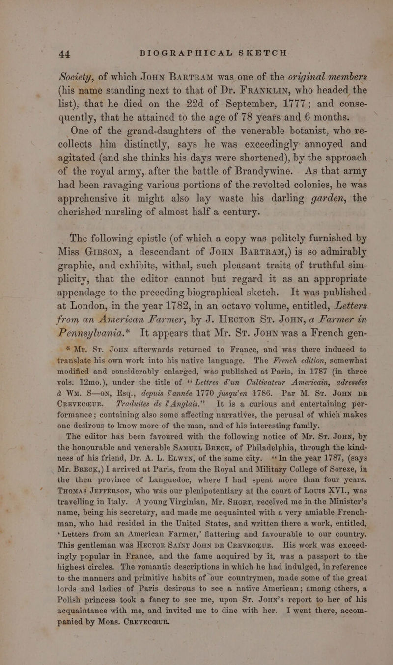 Society, of which Joun Bartram was one of the original members (his name standing next to that of Dr. FRANKLIN, who headed the list), that he died on the 22d of September, LITT; and conse- quently, that he attained to the age of 78 yeais and 6 months. One of the grand-daughters of the venerable botanist, who re- collects him distinctly, says he was exceedingly annoyed and agitated (and she thinks his days were shortened), by the approach. of the royal army,.after the battle of Brandywine. As that army had been ravaging various portions of the revolted colonies, he was apprehensive it might also lay waste his darling garden, the cherished nursling of almost half a century. The following epistle (of which a copy was politely furnished by Miss GIBSON, a descendant of JoHN BARTRAM,) is so admirably graphic, and exhibits, withal, such pleasant traits of truthful sim- plicity, that the editor cannot but regard it as an appropriate appendage to the preceding biographical sketch. It was published . at London,.in the year 1782, in an octavo volume, entitled, Letters from an American Farmer, by J. Huotor Sr. JonHn, a Farmer in Pennsylvania.* It appears that Mr. Sr. Joun was a French gen- * Mr. Sr. Joun afterwards returned to France, and was there induced to translate his own work into his native language. The French edition, somewhat modified and considerably enlarged, was published at Paris, in 1787 (in three vols. 12mo.), under the title of ‘* Lettres d’un Cultivateur Americain, adressées a Wm. S—on, Esq., depuis Vannée 1770 jusqu’en 1786. Par M. Sr. Jonn DE Creveca@ur. Traduites de ? Anglais.” It is a curious and entertaining per- formance; containing also some affecting narratives, the perusal of which makes one desirous to know more of the man, and of his interesting family. The editor has been favoured with the following notice of Mr. Sr. Jon, by the honourable and venerable Samvxzt Breox, of Philadelphia, through the kind- ness of his friend, Dr. A. L. Exwyy, of the same city. ‘In the year 1787, (says Mr. Breck,) I arrived at Paris, from the Royal and Military College of Soreze, in the then province of Languedoc, where I had spent more than four years. THOMAS JEFFERSON, who was our plenipotentiary at the court of Louis XVI., was travelling in Italy. A young Virginian, Mr. Snort, received me in the Minister’s name, being his secretary, and made me acquainted with a very amiable French- man, who had resided in the United States, and written there a work, entitled, ‘Letters from an American Farmer,’ flattering and favourable to our country. | This gentleman was Hroror Sarnt Joun DE Creveca@ur. His work was exceed- ingly popular in France, and the fame acquired by it, was a passport to the highest circles. The romantic descriptions in which he had indulged, in reference to the manners and primitive habits of our countrymen, made some of the great lords and ladies of Paris desirous to see a native American; among others, a Polish princess took a fancy to see me, upon St. Joun’s report to her of his acquaintance with me, and invited me to dine with her. I went there, accom- panied by Mons. CREvEc@UR. saat ?