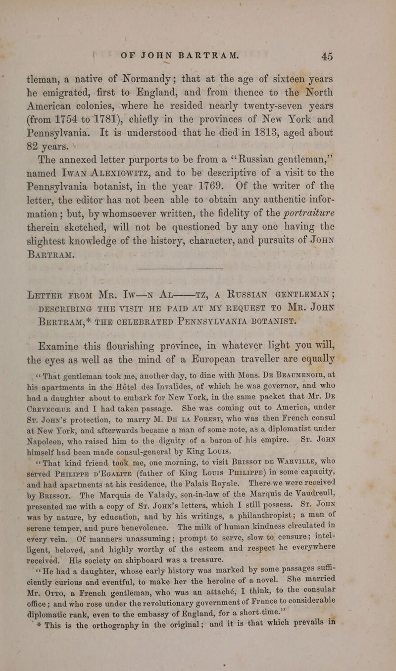 \ OF JOHN BARTRAM. 45 tleman, a native of Normandy; that at the age of sixteen years he emigrated, first to England, and from thence to the North American colonies, where he resided, nearly twenty-seven years (from 1754 to’1781), chiefly in the provinces of New York and Pennsylvania. It is understood that he died in 1813, aged about 82 years. ‘ 7 | | The annexed letter purports to be from a “Russian gentleman,” named Iwan ALEXIOWITZ, and to be descriptive of a visit to the Pennsylvania botanist, in the year 1769. Of the writer of the letter, the editor has not been able to obtain any authentic infor- mation ; but, by whomsoever written, the fidelity of the portracture therein sketched, will not be questioned by any one having the slightest knowledge of the history, character, and pursuits of JoHNn BARTRAM. : Y ey? Letter FRoM Mr. Iw—n AL TZ, A RUSSIAN GENTLEMAN ; DESCRIBING THE VISIT HE PAID AT MY REQUEST TO Mr. JOHN BERTRAM,* THE CELEBRATED PENNSYLVANIA BOTANIST. | Examine this flourishing province, in whatever light you will, the eyes as well as the mind of a European traveller are equally That gentleman took me, another day, to dine with Mons. Dz BEAUMENOIR, at his apartments in the Hotel des Invalides, of which he was governor, and who had a daughter about to embark for New York, in the same packet that Mr. Dz Crevec@ur and I had taken passage. She was coming out to America, under St. JoHn’s protection, to marry M. Dr La Forest, who was then French consul at New York, and afterwards became a man of some note, as a diplomatist under Napoleon, who raised him to the dignity of a baron of his empire. St. JoHN himself had been made consul-general by King Lotis. : «That kind friend, took me, one morning, to visit Brissor DE WaRVILLE, who served Puiirpr p’Eqatits (father of King Louis Puiiiprr) in some capacity, and had apartments at his residence, the Palais Royale. There we were received by Brissor. The Marquis de Valady, son-in-law of the Marquis de Vaudreuil, presented me with a copy of Sr. Joun’s letters, which I still possess. Sr. JoHn was by nature, by education, and by his writings, a philanthropist; a man of serene temper, and pure benevolence. The milk of human kindness circulated in every vein. Of manners unassuming; prompt to serve, slow to censure; intel- ligent, beloved, and highly worthy of the esteem and respect he everywhere received. His society on shipboard was a treasure. =? ; “He had a daughter, whose early history was marked by some passages suffi- ciently curious and eventful, to make her the heroine of a novel. She married Mr. Orro, a French gentleman, who was an attaché, I think, to the consular office ; and who rose under the revolutionary government of France to considerable diplomatic rank, even to the embassy of England, for a short-time.” '* This is the orthography in the original; and it is that which prevails in
