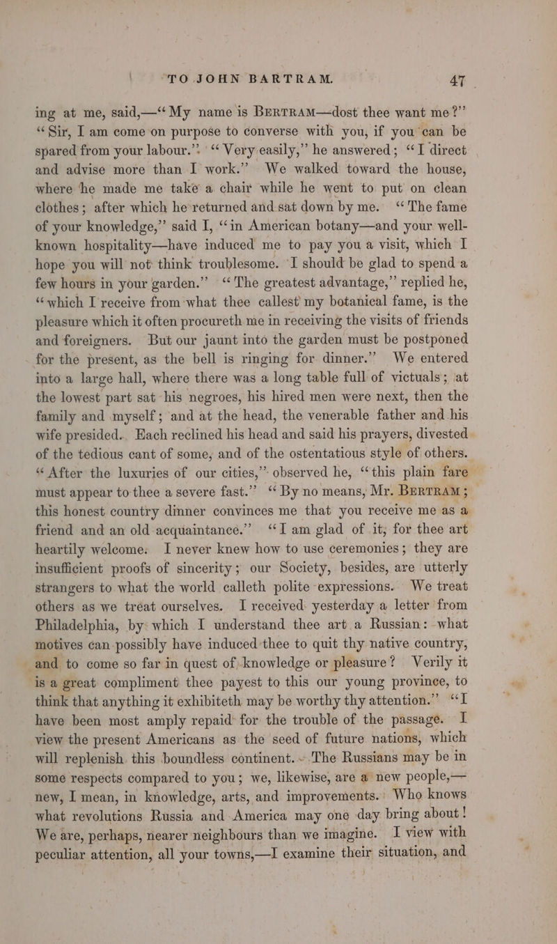 ing at me, said,—‘“‘ My name is BerTRAM—dost thee want me?”’ ‘Sir, I am come on purpose to converse with you, if you can be spared from your labour.’: '“ Very easily,” he answered; “TI direct and advise more than I work.” We walked toward the house, where ‘he made me take a chair while he went to put on clean clothes ; after which he'returned and sat down by me. ‘The fame of your knowledge,”’ said I, ‘‘in American botany—and your well- known hospitality—have induced me to pay you a visit, which I hope you will not think troublesome. I should be glad to spend a few hours in your garden.” “The greatest advantage,’ replied he, ‘which I'receive from‘what thee callest my botanical fame, is the pleasure which it often procureth me in receiving the visits of friends and foreigners. But our jaunt into the garden must be postponed for the present, as the bell is ringing for dinner.” We entered into a large hall, where there was a long table full of victuals; at the lowest part sat his negroes, his hired men were next, then the family and myself; and at the head, the venerable father and his wife presided.. Each reclined his head and said his prayers, divested of the tedious cant of some, and of the ostentatious style of others. “‘ After the luxuries of our cities,” observed he, ‘‘this plain fare must appear to thee a severe fast.” “By no means, Mr. Bertram; this honest country dinner convinces me that you receive me as a friend and an old acquaintance.” ‘Iam glad of it, for thee art heartily welcome: I never knew how to use ceremonies; they are insufficient proofs of sincerity; our Society, besides, are utterly strangers to what the world calleth polite expressions. We treat others as we tréat ourselves. I received: yesterday a letter from Philadelphia, by: which I understand thee art a Russian : what motives ¢an-possibly have induced'thee to quit thy native country, and to come so far in quest of; knowledge or pleasure? Verily it is a great compliment thee payest to this our young province, to think that anything it exhibiteth may be worthy thy attention.” “I have been most amply repaid: for the trouble of the passage. I view the present Americans as the seed of future nations, which will replenish. this boundless continent. ~.The Russians may be in some respects compared to you; we, likewise, are a new people,— new, I mean, in knowledge, arts, and improvements.’ Who knows what. revolutions Russia and-America may one day bring about ! We are, perhaps, nearer’ neighbours than we imagine. I view with peculiar attention, all your towns, hem | examine their situation, and } \