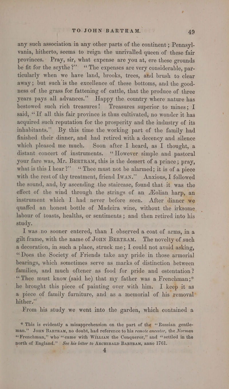 any such association in any other parts of the continent ; Pennsyl- vania, hitherto, seems to reign the unrivalled queen of these fair provinces. Pray, sir, what expense are you at, ere these grounds be fit for the scythe?” “The expenses are very considerable, par- ticularly when we have land, brooks, trees, and brush to clear away; but such is the excellence of these bottoms, and the eood- ness of the grass for fattening of cattle, that the produce of three years pays all advances.” Happy the. country where nature has bestowed such rich treasures! Treasures superior to mines; I said, ‘‘If all this fair province is thus cultivated, no wonder it has acquired such reputation for the prosperity and the industry of its inhabitants.” By this time the working part of the family had finished their dinner, and had retired with a decency and silence which pleased me much. Soon after I heard, as I thought, a distant concert of instruments. ‘However simple and pastoral your fare was, Mr. Burrram, this is the dessert of a prince; pray, what is this hear?” “Thee must not be alarmed; it is of a piece with the rest of thy treatment, friend Iwan.” Anxious, I followed the sound, and, by ascending -the staircase, found that it was the effect of the wind through the strings of an Adolian harp, an instrument which I had never before seen. After dinner we quaffed an honest bottle of Madeira wine, without the irksome. labour of toasts, healths, or sentiments; and then retired into his study. I was-no sooner entered, than I observed a coat st arms, in a gilt frame, with the name of Joun Bertram. The novelty of such a decoration, in such a place, struck me; I could not avoid asking, “Does the Society of Friends take any pride in those armorial bearings, which sometimes serve as marks of distinction between families, and much oftener as food for pride and ostentation ? “Thee must know (said he) that my father was a Frenchman;* he brought this piece of painting over with him. I keep it as a piece of family furniture, and as a memorial of his removal’ hither.” From his study we went into the garden, which contained a * This is evidently a misapprehension on the part of the ‘Russian gentle- man.” Joun Bartram, no doubt, had reference to his remote ancestor, the Norman “Frenchman,” who ‘‘came with Witt1am the Conqueror,” and ‘settled in the north of England.” See his letter to ARCHIBALD Bartram, anno 1761. 4