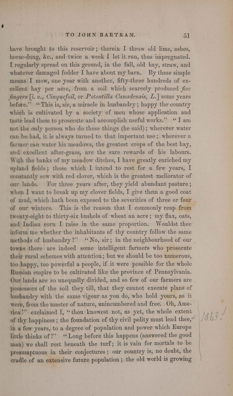 have brought to this reservoir; therein I throw old lime, ashes, horse-dung, &amp;c., and:twice a week I let it.run, thus impregnated. I regularly spread on this ground, in the fall, old hay, straw, and whatever damaged fodder I have about my barn. By these simple &gt; means I mow, one year with another, fifty-three hundreds of ex- cellent hay acre, from a soil which scarcely produced five fingers [1. e., Cinqueforl, or Potentilla Canadensis, L.| some years before.” ‘This is, sir, a miracle in husbandry ; happy the'country which is cultivated by a society of men whose ane and taste lead them to prosecute and accomplish useful works.” “I am not the only person who do these things (he said); wherever water can be had, it is always turned to that important use; wherever a farmer can water his meadows, the greatest crops of the best hay, and. excellent after-grass, are the sure rewards of his labours. With the banks of my meadow ditches, I have greatly enriched my upland fields; those which I intend to rest for a few years, I constantly sow with red: clover, which is the greatest meliorator of our lands. For three years after, they yield abundant pasture ; when I want to break up my clover fields, I give them a good coat of mud, which hath been exposed to the severities of three or four of our winters. This is the reason that I commonly reap. from twenty-eight to thirty-six bushels of wheat an acre; my flax, oats, and Indian corn I raise in the same proportion. Wouldst thee inform me whether the inhabitants of thy country follow the same methods of husbandry?” ‘‘No, sir; in the neighbourhood of our towns there are indeed some intelligent farmers who prosecute their rural schemes with attention; but we should be too numerous, too happy, too powerful a people, if.1t were possible for the whole Russian empire to be cultivated like the province of Pennsylvania. Our lands are so unequally divided, and so few of our farmers are possessors of the soil they till, that they cannot execute plans of husbandry with the same vigour.as you do, who hold yours, as it were, from the master of nature, unincumbered and free. Oh, Ame- rica!” exclaimed I, ‘‘ thou knowest not, as yet, the whole extent f thy happiness; the foundation of thy civil polity must lead thee, a few years, to a degree of population and power which Europe little thinks of !’’ ‘‘ Long before this happens (answered the good man) we shall rest beneath the turf; it is vain for mortals to be presumptuous in their conjectures ; our country is, no doubt, the cradle of an extensive future population; the old world is growing