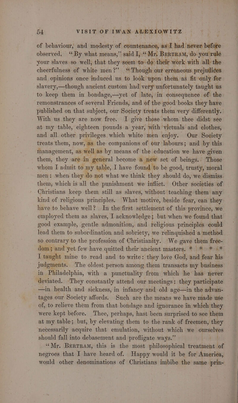 of behaviour, and modesty of countenance, ag I tind; never before observed. “By what. means,” said I, “Mr, BuRORAM, do you rule your slaves: so well, that they:seem to-do’ their work with all the cheerfulness of white men?” “Though our erroneous. prejudices and, opinions once induced us to look upon them as fit ‘only for slavery,—though ancient custom had very unfortunately taught us to keep them in bondage,—yet of late, in consequence of the remonstrances of several Friends, and of the good books they have published on that subject, our Society treats them very differently. With us they are now free. I give those whom thee didst see at my table, eighteen pounds a year, with ‘victuals and clothes, and all other privileges. which white men enjoy. Our Society treats them, now, as the companions of our labours; and by this management, as well as by means of the education we have given them, they are in general become a new set of beings. - Those whom I admit to my table, I have found to be good, trusty, moral men: when they do not what we think they should do, we dismiss. them, which is all the punishment we inflict. Other societies of Christians keep them still as slaves, without teaching them any kind of religious principles. What motive, beside fear, can they have to behave well? In the first settlement of this province, we employed them as slaves, I acknowledge } but when we found that good example, gentle admonition, and religious principles could lead them to subordination and sobriety, we relinquished a method so, contrary to the profession of Christianity. We gave them free- dom; and yet few have quitted their ancient masters. * * «*-i* I taught mine to read and to write: they love God, and fear his judgments. The oldest person among them transacts my business in Philadelphia, with a punctuality from which he’ has never deviated. ‘They constantly attend our meetings : they participate —in health and sickness, in infancy and old age—in the advan- tages our Society affords. Such are the means we have made use of, to relieve them from that bondage and ignorance in which they were kept before. Thee, perhaps, hast been surprised to see them at my table; but, by elevating them to the rank of freemen, they necessarily «acquire that emulation, without avin we ourselves should fall into debasement and profligate ways.” af ‘““Mr. Bertram, this is the most philosophical treatment of negroes that I have heard of. Happy would it be for America, would other denominations of Christians imbibe the same _prin-