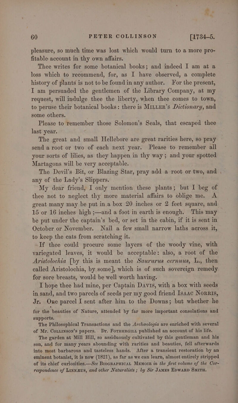 3 60 PETER COLLINSON [1734-5. pleasure, so much time was lost which would turn to a more pro- fitable account in thy own affairs. | Thee writes for some botanical books; and indeed I am at a loss which to recommend, for, as I have observed, a complete history of plants is not to be found in any author. or the present, I am persuaded the gentlemen of the Library Company, at my request, will indulge thee the liberty, when thee comes to town, to peruse their botanical books: there is MinLER’s Dictionary, and some others. Please to remember those Solomon’ s Seals, that escaped thee last year. The great and small Hellebore are great rarities here, so pray send a root or two of each next year. Please to remember all your sorts of lilies, as they happen in thy ways and your spotted Martagons will be very acceptable. The Deyvil’s Bit, or Blazing Star, pray add a root or two, and any of the Lady’s Sligpere: My dear friend, I only mention these . ; but I beg of thee not to neglect thy more material affairs to oblige me. A great many may be put ina box 20 inches or 2 feet square, and ~- be put under the captain’s bed, or set in the cabin, if it is sent in October or November. Nail a few small narrow laths across it, to keep the cats from scratching it. If thee could procure some layers of the woody vine, with variegated leaves, it would be acceptable: also, a root of the Aristolochia [by this is meant the Saururus cernuus, L., then called Aristolochia, by some], which is of such sovereign remedy for sore breasts, would be well worth having. I hope thee had mine, per Captain Davis, with a box with seeds in sand, and two parcels of seeds per my good friend Isaac Norris, Jr. One parcel I sent after him to the Downs; but whether he supports. The Philosophical Transactions and the Archwologia are enriched with several of Mr. Conzinson’s papers. Dr. Fornerciii published an account of his life. The garden at Mill Hill, so assiduously cultivated by this gentleman and his son, and for many years abounding with rarities and beauties, fell afterwards into most barbarous and tasteless hands. After a transient restoration by an eminent botanist, it is now (1821), as far as we can learn, almost entirely stripped of its chief curiosities.—See BrograpHicaL Mxmorr in the first volume of the Cor- respondence of Linnmus, and other Naturalists ; by Sir James EpwaRp SMITH.