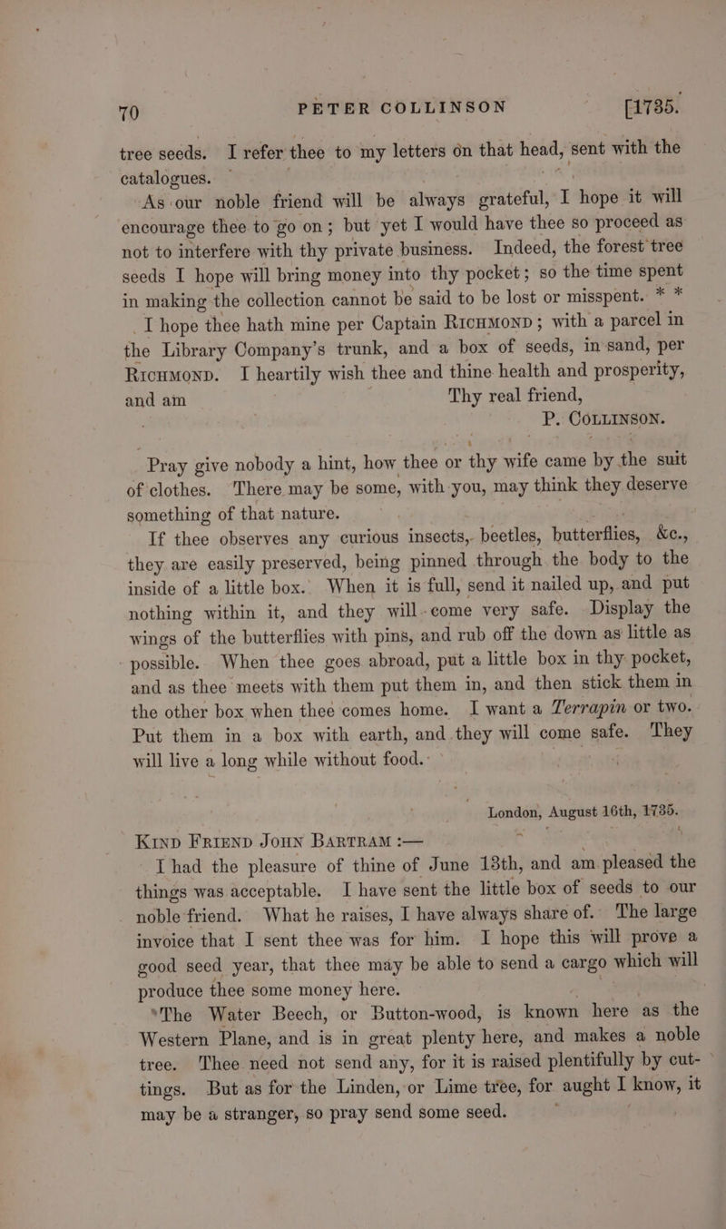 tree seeds. I refer thee to my letters on that 22 ey ‘sent with the catalogues. — As our noble friend will be asst cat T hope it will encourage thee to go on; but yet I would have thee so proceed as not to interfere with thy private business. Indeed, the forest tree seeds I hope will bring money into thy pocket; so the time spent in making the collection cannot be said to be lost or misspent. * * _T hope thee hath mine per Captain Rrcumonp; with a parcel in the Library Company’s trunk, and a box of seeds, in-sand, per Ricumonp. I heartily wish thee and thine health and prosperity, and am Thy real friend, | UP. COLLINSON. Pray give nobody a hint, how thee or the wife came by the suit of clothes. There may be some, with you, may think they deserve something of that nature. : If thee observes any curious Seater beetles, tutte fiiea &amp;c., they are easily preserved, being pinned through. the body to the inside of a little box.. When it is full, send it nailed up, and put nothing within it, and they will-come very safe. Display the wings of the butterflies with pis, and rub off the down as little as net SS When thee goes abroad, put a little box in thy pocket, and as thee meets with them put them in, and then stick them 1 in the other box when thee comes home. I want a Terrapin or two. Put them in a box with earth, and they will come safe. They will live a long while without food. Lane hosed August 16th, 1735. Kinp Friznp Jonn Bartram :— : | Thad the pleasure of thine of June 13th, and am pleased the things was acceptable. I have sent the little box of seeds to our noble friend. What he raises, I have always share of. The large invoice that I sent thee was for him. I hope this will prove a good seed year, that thee may be able to send a cargo sae will produce thee some money here. , ‘The Water Beech, or Button-wood, is detail here as the Western Plane, and is in great plenty here, and makes a noble tree. Thee need not send any, for it is raised plentifully by cut- ~ tings. But as forthe Linden, or Lime tree, for aught I len it may be a stranger, so pray send some seed.