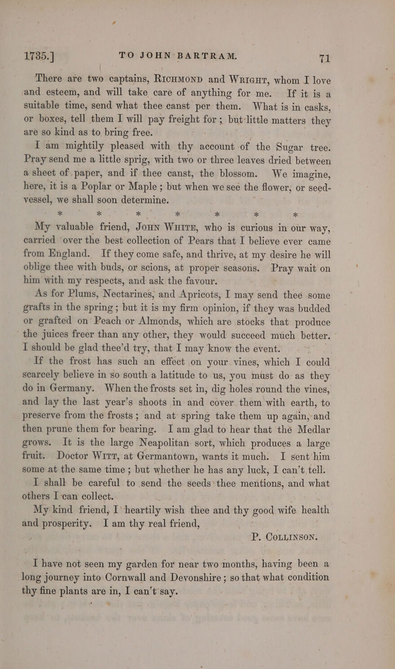 There are two captains, RicuMonpd and Wrieut, whom I love and esteem, and will take care of anything for me. If it ig a suitable time, send what thee canst per them. What is in casks, or boxes, tell them I will pay ss for ; but-little matters they are so kind as to bring free. I am mightily pleased with thy account of the Sugar tree. Pray send me a little sprig, with two or three leaves dried between a sheet of paper, and if thee canst, the blossom. We imagine, here, it is a Poplar or Maple ; but when we see the saad ihe or seed- vessel, we shall soon determine. My valuable friend, Joun Waiter, who is curious in our way, carried over the best collection of Pears that I believe ever came from England. If they come safe, and thrive, at my desire he will oblige thee with buds, or scions, at proper seasons. Pray wait on him with my respects, and ask the favour. ‘ As for Plums, Nectarines, and Apricots, I may send thee some grafts in the spring ; but it is my firm opinion, if they was budded or grafted on Peach or Almonds, which are stocks that produce the juices freer than any other, they would succeed much better. ; I should be glad thee’d try, that I may know the event. | If the frost has such an effect on your vines, which I could scarcely believe in so south a latitude to us, you must do as they do in Germany. When the frosts set in, dig holes round the vines, and lay the last year’s shoots in and cover. them with earth, to preserve from the frosts ; and at spring take them up again, and then prune them for bearing. Iam glad to hear that the Medlar grows. It is the large Neapolitan sort, which produces a large fruit. Doctor Wirt, at Germantown, wants it much. I sent him some at the same time ; but whether he has any luck, I can’t tell. I shall be careful to send the seeds ‘thee Jielegsiaty and what others I can collect. My kind friend, I’ heartily wish thee and thy good wife teal and prosperity. I am thy real friend, , ‘P. CoLLINSON. I have not seen my garden for near two months, having been a long journey into: Cornwall and Devonshire ; so that what condition thy fine plants are in, I can’t say. “a