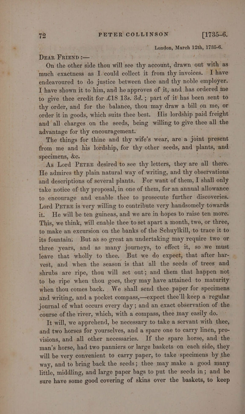 London, March 12th, 1735-6, | Dar FRIEND :— ( On the other side thou will see ety aabottit; drawn out with: as ‘much exactness as I.could collect it from thy invoices. I have endeavoured to do justice between thee and thy noble employer. I have shown it to him, and he approves of it, and has ordered me to give thee credit for £18 18s. 3d. ; part of it' has been sent to thy order, and for the: balance, Poot may draw a bill on me, or order it in goods, which suits thee best. His lordship paid freight » and all. charges on the seeds, being willing to give thee all the advantage for thy encouragement. ‘ The things for thine and thy wife’s wear, are a joint present from me and his lordship, for thy other seeds, and pune ‘and specimens, &amp;c. : As Lord Purre desired to see thy letters, they are all there. He admires thy plain natural way of writing, and thy observations and descriptions of several plants. For want of them, I shall only take notice of thy proposal, in one of them, for an annual allowance to encourage and ‘enable thee to prosecute further discoveries. Lord Perre is very willing to contribute very handsomely towards it. He will be ten guineas, and we are in hopes to raisé ten more. This, we think, will enable thee to set apart a month, two, or three, to make an excursion on the banks of the Schuylkill, to trace it to its fountain: But as so great an undertaking may require two or three years, and as many journeys, to effect it, so .we must leave that wholly to thee. But we do expect, that after har- vest, and when the season. is that all the seeds of trees and shrubs are ripe, thou will set out; and them that happen not : to be ripe when thou goes, they may have attained to maturity when thou comes back. We shall send thee paper for specimens and writing, and a pocket compass,—expect thee’ll-keep a regular journal of what occurs every day; and an exact observation of the course of the river, which; with a compass, thee may easily do. It will, we apprehend, be necessary to take a servant with thee, and two horses for yourselves, and a spare one to carry linen, pro- visions, and all other necessaries. If the spare horse, and the man’s horse, had two panniers or large baskets on ‘each side, they will be very convenient to carry paper, to take specimens by the way, and to bring back the seeds; thee may make a good many little, middling, and large paper bags to put the seeds in; and be sure have some good covering of skins over the bake to keep