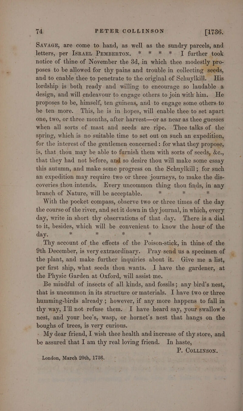 SAVAGE, are come to hand, as well as the sundry parcels, and letters, per IsrAzEL Pemperton. * * * * JI further took notice of. thine of November the 3d,.in which thee modestly pro- poses to be allowed for thy pains and trouble in collecting seeds, and to enable thee to penetrate to the original of Schuylkill. His lordship is both ready and willing to encourage so laudable a design, and will. endeavour to engage others to join with him. He proposes to be, himself, ten guineas, and to engage some others. to be ten more. This, he is in hopes, will enable thee to set apart one, two, or three months, after harvest—or as near as thee guesses when all sorts of mast and seeds are ripe. Thee talks of the spring, which is no suitable time to set out on such an expedition, for the interest of the gentlemen. concerned: for what they propose, is, that thou may be able to furnish them with sorts of seeds, &amp;c., that they had not before, and so desire thou will make some essay this autumn, and make some progress on the Schuylkill; for such an expedition may require two or three journeys, to make the dis- coveries thou intends, Hvery uncommon thing thou finds, in any branch of Nature, will be acceptable. “e ig Hos fe With the pocket compass, observe two or three times of the day the course of the river, and set it down in thy journal, in which, every day, write in short thy observations of that day. There is a dial to it, besides, which will be convenient: to. know the hour of the day. xk x He x Thy account of the effects of the Seine epee in thine of the 9th December, is very extraordinary.. Pray-send us a specimen of the plant, and make further inquiries about it. Give me a list, per first ship, what seeds thou wants. I have the alate at the Physic Garden at Oxford, will assist: me. that is uncommon in its structure or materials. I have two or three humming-birds already ; however, if any more happens to fall in nest, and your. bee’s,. wasp, OF hornet’s nest that Hangs! on the boughs of trees, 1s very curious. - My dear friend, I wish thee health and increase of thy store, dead ie assured that I am thy real loving friend. In haste, P. CoLLINson. London, March 20th, 1736.