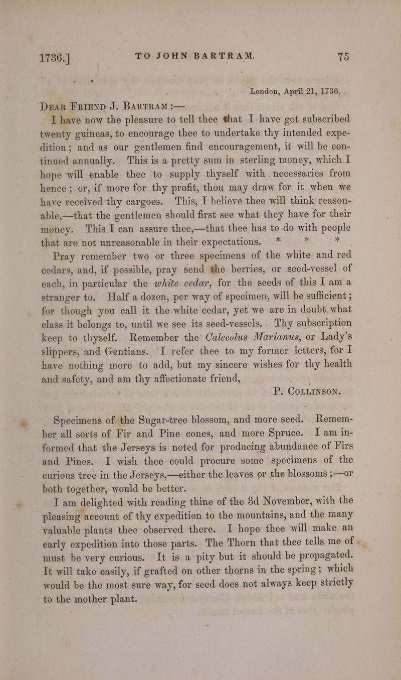 ' London, April 21, 1736. . DEAR FRIEND J. BARTRAM :— I have now the pleasure to tell rent that I have got subscribed twenty guineas, to encourage thee to undertake thy intended expe- dition; and as our gentlemen find encouragement, it will be con- tinued annually. This is a pretty sum in sterling money, which 1 hope will enable thee to supply thyself with necessaries from hence ; or, if more for thy profit, thou may draw for it when we have received thy cargoes. This, I believe thee will think reason- able,—that the gentlemen should first see what they have for their money. ‘This I can assure thee,—that thee has to do with people that are not unreasonable in their expectations. * B a Pray remember two or three specimens of the white and red cedars, and, if possible, pray send the berries, or seed-vessel of each, in particular the white cedar, for the seeds of this I am a stranger to. Half a dozen, per way of specimen, will be sufficient ; for though you call it the-white cedar, yet we are in doubt what class it belongs to, until we see its seed-vessels. | Thy subscription keep to thyself. Remember the Caleeolus Marianus, or Lady's slippers, and Gentians. I refer thee to my former letters, for I have nothing more to add, but my sincere: wishes for thy health and safety, and am thy affectionate friend, a: | , be P. CoLLINSON. Semainoilt of the Sugar-tree Hlossotn} and-more seed. Remem- ber all sorts of Fir and Pine cones, and more Spruce. I am in- formed that the Jerseys is noted for producing abundance of Firs and Pines. I wish thee could procure some specimens of the curious tree in the J erseys,—either the eres or the blossoms geen both together, would be better. ‘Tam delighted with reading thine of the 3 November, with the pleasing | account of thy expedition to the mountains, and the many valuable plants thee observed there. I hope’ thee will make an early expedition into those parts. The Thorn that thee tells me of must be very curious. It is a pity but it should be propagated. It will take easily, if grafted on other thorns in the spring; which would be the most sure way, for seed does not always keep strictly to the mother plant.