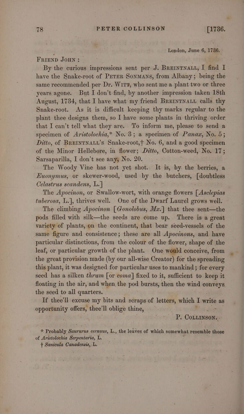 : London, June 6, 1736. Frrenp Jonny : | By the curious impressions sent per J. BREINTNALL, I find I have the Snake-root of Prrer Sonmans, from Albany; being the same recommended per Dr. Wirz, who sent me a plant two or three years agone. But I don’t-find, by another impression taken 18th August, 1784, that I have what my friend BREINTNALL calls thy Haake root. As it is difficult keeping thy marks regular to the plant thee designs them, so I have some plants in thriving. order that I can’t tell what they are. To inform me, please to send a specimen of Aristolochia,* No.3; a specimen of Panax, No. 5; Ditto, of BREtNTNALL’s Snake-root,t No. 6, and a good specimen of the Minor Hellebore, in flower; Ditto, Cotton-weed, No. 17; Sarsaparilla, I don’t see any, No. 20. The Woody Vine has not yet shot. It is, by the berries, a Euonymus, or skewer-wood, used “es the eine Lounger Celastrus scandens, L.] The Apocinon, or Swallow-wort, hath orange flowers hoes tuberosa, L.], thrives well. One of the Dwarf Laurel grows well. The climbing Apocinon [ Gonolobus, Mz.]| that thee sent—the pods filled with silk—the seeds are come up. There is a great variety of plants, on the continent, that bear seed-vessels of the same figure and consistence; these are all Apocinons, and have particular distinctions, from the colour of the flower, shape of the leaf, or particular growth of the plant. One would conceive, from the great provision made (by our all-wise Creator) for the spreading this plant, it was designed for particular uses to mankind ; for every seed has a silken thrum [or coma] fixed to it, sufficient ‘e keep it the seed to all quarters. If thee’ll excuse my bits and scraps of letters, which I write as oppommunity offers, es oblige thine, | j | P. COLLINSON. * Probably a eucarie cernuus, L., the leaves of which somewhat resemble those of Aristolochia Serpentaria, L. + Sanicula Canadensis, L.