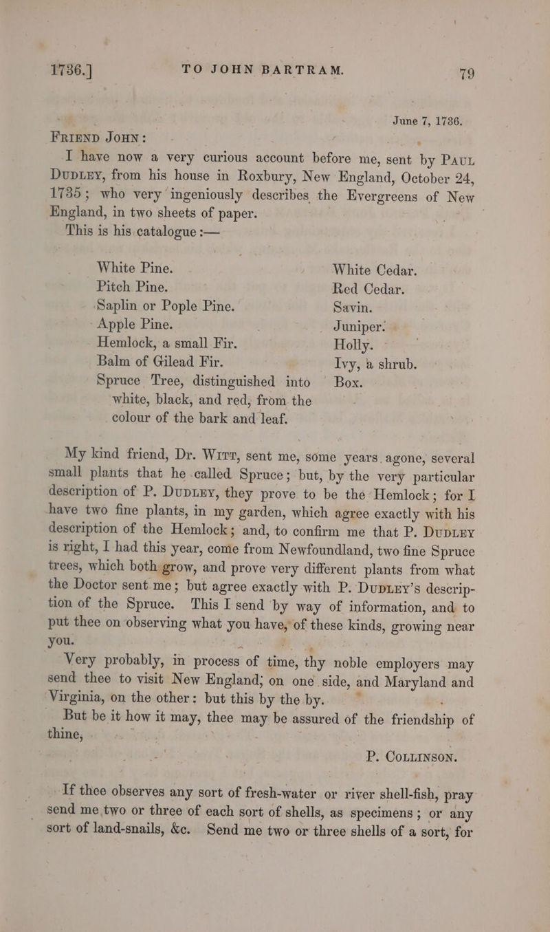 ; June 7, 1736. FRIEND JOHN: ) salen I have now a very curious account before me, sent by Paun Duviey, from his house in Roxbury, New England, October 24, 1735; who very ingeniously describes the Evergreens of New England, in two sheets of paper. ee This is his.catalogue :— Dah ite: Pine. | AViite Odden: Pitch Pine. Red Cedar. Saplin or Pople Pine. Savin. Apple Pine. | _ Juniper. Hemlock, a small Fir. Holly. » Balm of Gilead Fir. Ivy, 2» shrub. Spruce Tree, distinguished into Box. white, black, and red, from. the | colour of the bark and leaf. My kind friend, Dr. Wrrr, sent me, some years agone, several small plants that he -called Spruce; but, by the very particular description of P. DupEy, they prove to be the Hemlock; for I have two fine plants, in my garden, which agree exactly with his description of the Hemlock; and, to confirm me that P. DupLEY is right, I had this year, come from Newfoundland, two fine Spruce trees, which both grow, and prove very different plants from what the Doctor sent me; but agree exactly with P. DupLEy’s descrip- tion of the Spruce. This I send by way of information, and to put thee on observing what you have, of these kinds, growing near wea? t., Ye IN ae | Very probably, in process of time, thy noble employers may send thee to visit New England; on one side, and Maryland and ‘Virginia, on the other: but this by the by. _ But be it how it may, thee may be assured of the friendship of thine, . WR | 3 P. COoLLINSON. If thee observes any sort of fresh-water or river shell-fish, pray send me two or three of each sort of shells, as specimens; or any sort of land-snails, &amp;c. Send me two or three shells of a sort, for