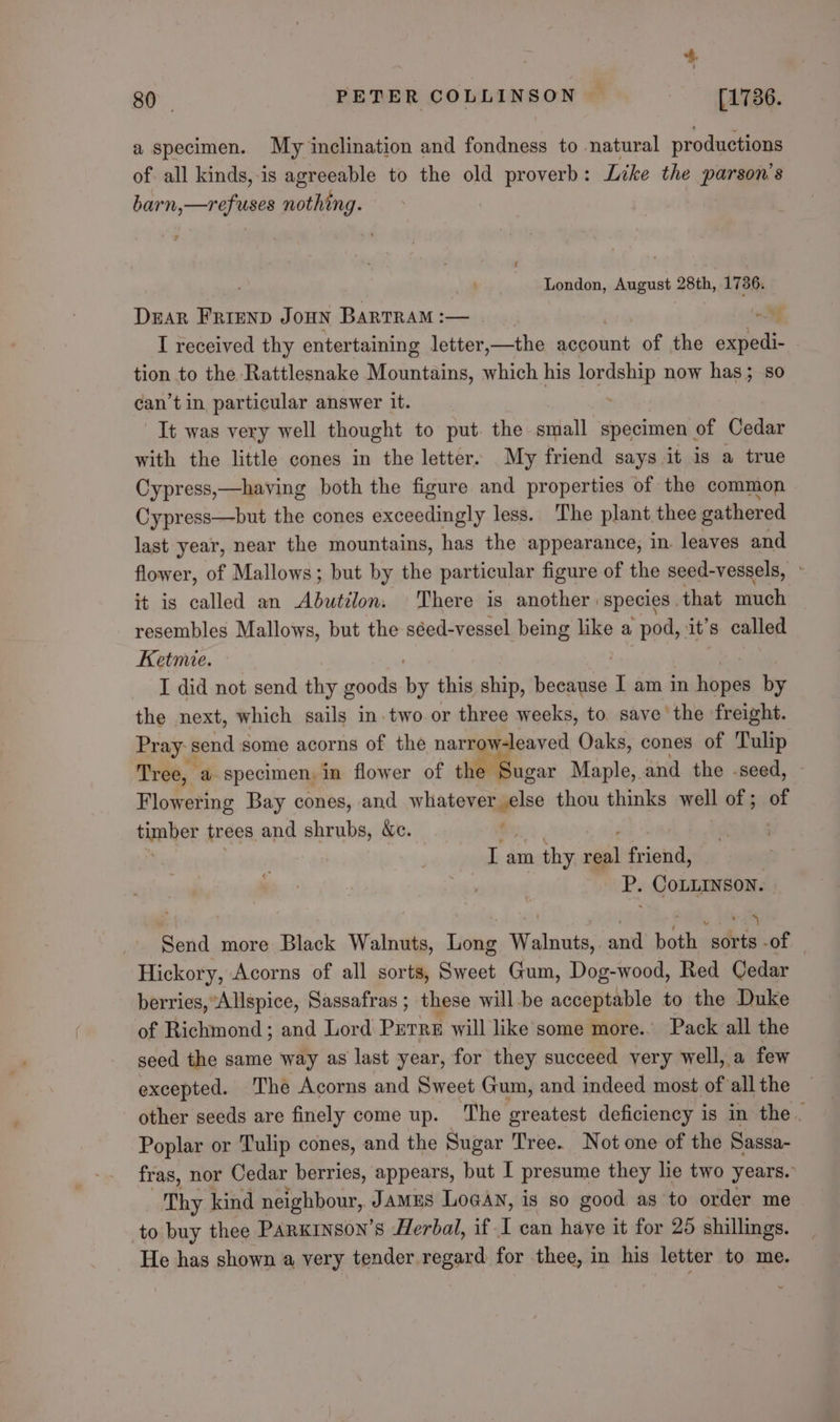 a specimen. My inclination and fondness to natural productions of all kinds,-is agreeable to the old proverb: Like the parson’s barn,—refuses nothing. London, August 28th, 1736. Dear FRIEND JOHN BaRTRAM :— oy I received thy entertaining letter,—the account ane the agtedl- tion to the Rattlesnake Mountains, which his lordehip now has; so can’t in particular answer it. It was very well thought to put. the small specimen of Cedar with the little cones in the letter. My friend says it is a true Cypress,—having both the figure and properties of the common Cypress—but the cones exceedingly less. The plant thee gathered last year, near the mountains, has the appearance, in. leaves and flower, of Mallows; but by the particular figure of the seed-vessels, - it is called an Abutilon. There is another species that much resembles Mallows, but the séed-vessel being like a pod, it’s called Ketmie. I did not send thy goods rie this ship, because 1 am in hopes by the next, which sails in.two or three weeks, to save’ the freight. Pray s send some acorns of the narrow-leaved Oaks, cones of Tulip Tree, a specimen. in flower of the Sugar Maple, and the -seed, Flowering Bay cones, and Migiies ie thou thinks well of ; of tiaher trees and shrubs, &amp;c. : I am thy wail friend, P. COLLINSON. Send more Black Walnuts, Long Walnuts, and both “adits -of Hickory, Acorns of all sorts, Sweet Gum, Dog-wood, Red Cedar berries, Allspice, Sassafras ; these will be acceptable to the Duke of Richmond; and Lord Purre will like some more.. Pack all the seed the same way as last year, for they succeed very well, a few excepted. The Acorns and Sweet Gum, and indeed most of all the other seeds are finely come up. The greatest deficiency is in the. Poplar or Tulip cones, and the Sugar Tree. Not one of the Sassa- fras, nor Cedar berries, appears, but I presume they le two years. Thy kind neighbour, JamEs Logan, is so good as to order me to buy thee Parxinson’s Herbal, if I can haye it for 25 shillings. He has shown a very tender regard for thee, in his letter to me.