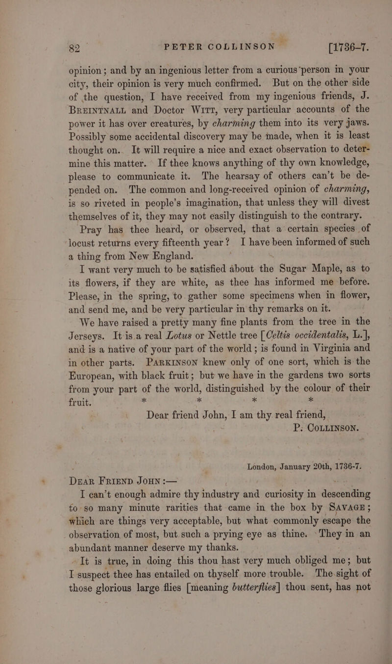 opinion ; and by an ingenious letter from a curious person in your city, their opinion is very much confirmed. But on the other side of the question, I have received from my ingenious friends, J. BREINTNALL and Doctor Wirt, very particular accounts of the power it has over creatures, by charming them into its very jaws. Possibly some accidental discovery may be imade, when it is least thought on.. It will require a nice and exact observation to deter- mine this matter. If thee knows anything of thy own knowledge, please to communicate it. The hearsay of others can’t be de- pended on. The common and long-received opinion of charming, is so riveted in people’s imagination, that unless they will divest themselves of it, they may not easily distinguish to the contrary. Pray has thee heard, or observed, that. a certain species. of locust returns every fifteenth year? I have been informed of such a thing from New England. I want very much to be satisfied about the Sugar Maple, as to its flowers, if they are white, as thee has informed me before. Please, in the spring, to gather some specimens when in flower, and send me, and be very particular in thy remarks on it. We have raised a pretty many fine plants from the tree in the Jerseys. It isa real Lotus or Nettle tree [Celtis occidentalis, L.], and is a native of your part of the world; is found in Virginia and in other parts. Parkinson knew only of one sort, which is the European, with black fruit; but we have in the gardens two sorts from your part of the sa oe a get by the gists of their fruit. Dear friend is an I am thy real ciel a COLLINSON. London, January 20th, 1736-7: Pait Frienp Jonny :— I can’t enough admire thy Bada bia curiosity in acetate fo so many minute rarities that came in the box by SAVAGE ; which are things very acceptable, but what commonly escape io observation of most, but. such a prying eye as thine. Scie in an abundant manner deserve my thanks. It is true, in doing this thou hast very much obliged me; but r: suspect thee has entailed on thyself more trouble. The.sight of those glorious large flies [meaning butterflies] thou sent, has not