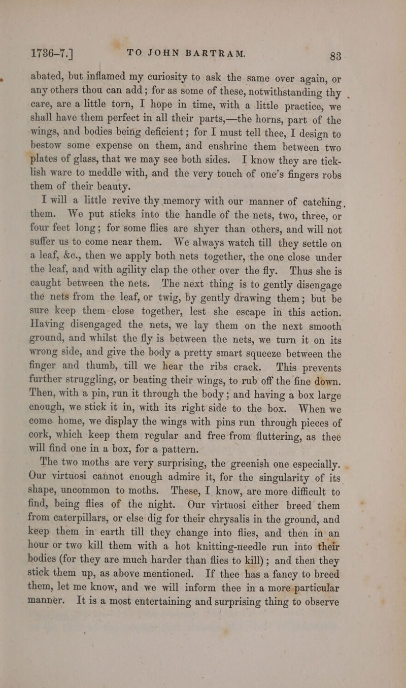 abated, but inflamed my curiosity to ask the same over again, or any others thou can add; for as some of these, notwithstanding thy . care, are a little torn, I hope in time, with a little practice, we shall have them perfect in all their parts,—the horns, part of the wings, and bodies being deficient; for I must tell thee, I design to bestow some expense on them, and enshrine them between two plates of glass, that we may see both sides. I know they are tick- lish ware to meddle with, and the very touch of one’s fingers robs them of their beauty. I will a little revive thy memory with our manner of catching, them. We put sticks into the handle of the nets, two, three, or four feet long; for some flies are shyer than others, and will not suffer us to come near them. We always watch till they settle on a leaf, &amp;c., then we apply both nets together, the one close under the leaf, and with agility clap the other over the fly. Thus she is caught between the nets. The next thing is to gently disengage the nets from the leaf, or twig, by gently drawing them; but be sure keep them-close together, lest she escape in this action. Having disengaged the nets, we lay them on the next smooth ground, and whilst the fly is between the nets, we turn it on its wrong side, and give the body a pretty smart squeeze between the finger and thumb, till we hear the ribs crack. This prevents further struggling, or beating their wings, to rub off the fine down. Then, with a pin, run it through the body; and having a box large enough, we stick it in, with its right side to the box. When we come. home, we display the wings with pins run through pieces of cork, which keep them regular and free from fluttering, as thee will find one in a box, for a pattern. A ae Ws The two moths are very surprising, the greenish one especially. Our virtuosi cannot enough admire it, for the singularity of its shape, uncommon to moths. These, I know, are more difficult to find, being flies of the night. Our virtuosi either breed them from caterpillars, or else dig for their chrysalis in the ground, and keep them in earth till they change into flies, and then in an hour or two kill them with a hot knitting-needle run into their bodies (for they are much harder than flies to kill); and then they stick them up, as above mentioned. If thee has a fancy to breed them, let me know, and we will inform thee ina more particular manner. It is a most entertaining and surprising thing to observe