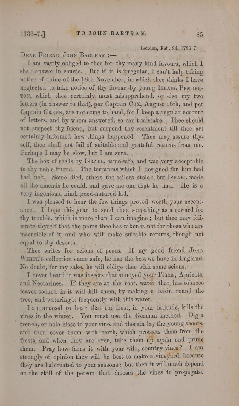 ala { 1786-7.) TO JOHN BARTRAM, 85 Puente xb « _ London, Feb. 84, 1736-7. tl FRIEND Joun BanrRaM : — \. Tam vastly obliged to thee for: thy many lind ei which I shall answer in course. , But if it. is irregular, I can’t help taking notice of thine of the 18th November, in which thee thinks I have neglected to take notice of thy fayour -by young ISRAEL, PEMBER- TON, which thee certainly. must misapprehend, or else my two letters (in answer to that), per Captain Cox, August 16th, and per © Captain GREEN, are not come to hand, for I. keep a regular account of letters; and by whom answered, so can’t mistake... Thee should not suspect thy friend, but suspend thy négontment till thee art certainly informed: how things happened. Thee may, assure thy- self, thee. shall not fail of suitable and grateful returns from me. Perhaps I may be slow, but Iam sure... bhigp The box of séeds by IsRaEL, came safe, and was very acceptable to thy noble friend. _ The terrapins which I designed for him had bad luck. Some died, others the sailors stole :, but IsnanL made all the amends he could, and gave me one that he had. He is a very ingenious, kind, good-natured lad, Y I was. pleased to hear the few things proved ee your accept- ance.. I hope this year to.send thee, something as a reward for thy trouble, which is more than I can imagine; but thee may feli- citate thyself that the pains thee has taken is not for those who are insensible of it, and who will make suitable returns, though not equal to thy deserts, Thee writes for scions of pears. If my good . friend J OHN Wurrn’s collection came safe, he has the best we have in England. No doubt, for my sake, he will oblige thee with some scions. T never heard it was insects that annoyed your Plums, Apricots, and Nectarines. If they are at the. root, water’ that, has tobacco leaves soaked in it will kill them, by making~a basin round the tree, and watering it frequently with this water. | I am amazed. to hear tliat the frost, in your latitude, kills the vines in the winter. You must use the German method. Dig a trench, or hole close to your vine, and therein lay the young shoots, and then cover them with earth, which protects them from the frosts, and when they are over, take them up again and prune them. Pray how: fares it with your wild, country vines? I am strongly of opinion they will be best to make&gt;a. vineyard, because they are habituated to your seasons: but then it will much depend on the skill of the person that chooses the vines to propagate.