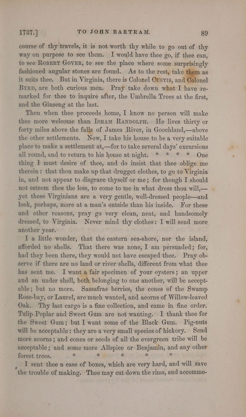 course of thy travels, it is not worth thy while to go out of thy way on purpose to see them. I would have thee go, if thee can, to see RoBERT GovER, to. see the place where some surprisingly fashioned angular stones are found. As to the rest, take them as it suits thee. But in Virginia, there is Colonel Ousris, and Colonel Byrp, are both curious men. Pray take down what I have re- marked for thee to inquire after, the Umbrella Trees at the first, and the Ginseng at the last. Then when thee proceeds home, I know no person will make thee more welcome than IsHam Ranponpn. He lives thirty or forty miles above the falls of James River, in Goochland,—above the other settlements. Now, I take his house to be a very suitable place to make a settlement at,—for to take several days’ excursions all round, and to return to his house at night. * * * * Qne thing I must desire of thee, and do insist _that thee oblige me therein: that thou make up that drugget clothes, to go to Virginia in, and not appear to disgrace thyself or me; for though I should not esteem thee the less, to come to me in what dress thou will,— yet these Virginians are a very gentle, well-dressed people—and look, perhaps, more at a man’s outside than his inside. For these and other reasons, pray go very clean, neat, and handsomely dressed, to Virginia. Never mind thy epvien I will send more another year. , I a little wonder, that the eastern séa- shore, nor the island, afforded no shells. That there was none, I am persuaded; for, had they been there, they would not have escaped thee.. Pray ob- serve if there are no land or river-shells, different from what thee has sent me. I want a fair specimen of your oysters; an upper and an under shell, both belonging to one another, will be accept- able; but no more. Sassafras berries, the cones of the Swamp. Rose-bay, or Laurel, are much wanted, and acorns of Willow-leaved Oak. Thy last cargo is a fine collection, and came in fine order. Tulip.Poplar and Sweet Gum are not wanting. I thank thee for the Sweet’ Gum; but I want some of the Black Gum. Pig-nuts will be acceptable: they are a very small species of hickory. Send moré acorns; and cones or seeds of all the evergreen tribe will be acceptable; and some more Allspice or- Benjamin, and any other forest trees. me # * . ‘: I sent thee a case of boxes, which are very hard, and will save “the trouble of making. ‘Thee ini: cut down the rims, a and accommo-