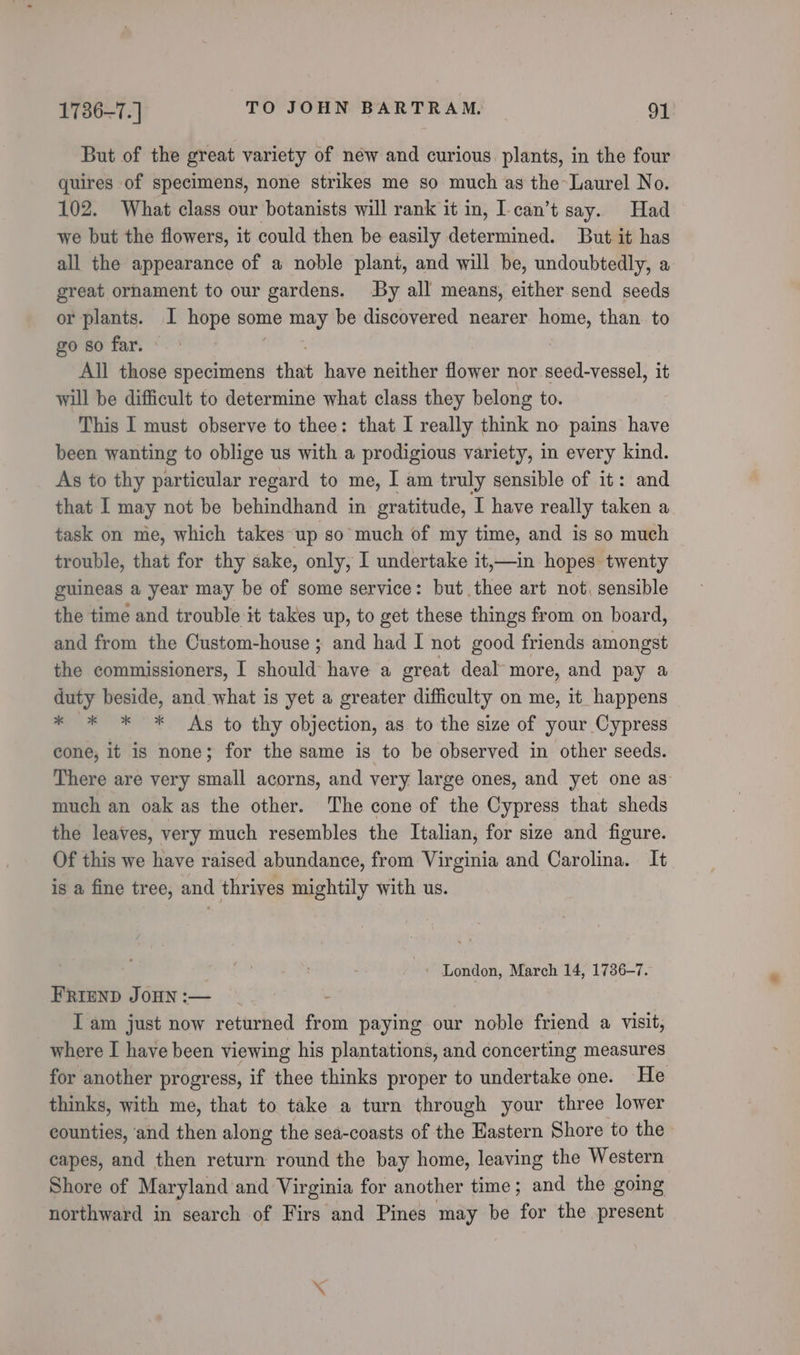 But of the great variety of new and curious plants, in the four quires of specimens, none strikes me so much as the-Laurel No. 102. What class our botanists will rank it in, I-can’t say. Had we but the flowers, it could then be easily determined. But it has all the appearance of a noble plant, and will be, undoubtedly, a great ornament to our gardens. By all means, either send seeds or plants. I hope some may be discovered nearer home, than to go so far. All those specimens that have neither flower nor seed-vessel, it will be difficult to determine what class they belong to. This I must observe to thee: that I really think no pains have been wanting to oblige us with a prodigious variety, in every kind. As to thy particular regard to me, I am truly sensible of it: and that I may not be behindhand in gratitude, I have really taken a task on me, which takes up so much of my time, and is so much trouble, that for thy sake, only, I undertake it,—in hopes twenty guineas a year may be of some service: but thee art not, sensible the time and trouble it takes up, to get these things from on board, and from the Custom-house ; and had I not good friends amongst the commissioners, I should have a great deal more, and pay a duty beside, and what is yet a greater difficulty on me, it happens * * * * As to thy objection, as to the size of your Cypress cone, it is none; for the same is to be observed in other seeds. There are very small acorns, and very large ones, and yet one as much an oak as the other. The cone of the Cypress that sheds the leaves, very much resembles the Italian, for size and figure. Of this we have raised abundance, from Virginia and Carolina. It is a fine tree, and thrives mightily with us. ’ London, March 14, 1736-7. FRIEND JOHN :— - I am just now returned from paying our noble friend a visit, where I have been viewing his plantations, and concerting measures for another progress, if thee thinks proper to undertake one. He thinks, with me, that to take a turn through your three lower counties, and then along the sea-coasts of the Eastern Shore to the capes, and then return round the bay home, leaving the Western Shore of Maryland and Virginia for another time; and the going northward in search of Firs and Pines may be for the present