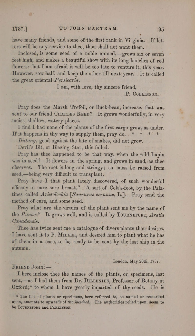 have many friends, and some of the first rank in Virginia. If let- ters will be any service to thee, thou shall not want them. Inclosed, is some seed of a noble annual,—grows six or seven feet high, and makes a beautiful show with its long bunches of red flowers: but I am afraid it will be too late to venture it, this year. However, sow half, and keep the other till next year. It is called the great oriental Persicaria. I am, with love, thy sincere friend, P. CoLLINSON. Pray does the Marsh Trefoil, or Buck-bean, increase, that was sent to our friend CHARLES REED? It grows wonderfully, in very moist, shallow, watery places. I find I had none of the plants of the first cargo grow, as gtiee. If it happens in thy way to supply them, pray do. * * *&gt; * Dittany, good against the bite of snakes, did not PBrOW. “Devil’s Bit, or Blazing Star, this failed. | Pray has thee happened to be that way, when the wild Lupin was in seed? It flowers in the spring, and grows in sand,.as thee observes. ‘The root is long and stringy; so must be raised from seed,—being very difficult to transplant. — ; Pray have I that plant lately discovered, of such wonderful efficacy to cure sore breasts? A sort of Colt’s-foot, by the Pala- tines called Aristolochia [Saururus cernuus, LiJo Pray send the method of cure, and some seed. Pray what are the virtues of the plant sent me by the name of the Panax? It grows well, and is called by TournErFort, Aralia Canadensis. Thee has twice sent me a catalogue » divers plants ite desires. I have sent it to P. Mrzuur, and desired him to plant what he has of them in a case, to be ready to be sent by the last ship in the autumn. | | 4 London, May 20th, 1737. FRIEND JoHN:— | I here inclose thee the names of the plants, or specimens, last sent,—as I had them from Dr. Drnuentus, Professor of Botany at Oxford;* to whom I have yearly imparted: of thy seeds. He is * The list of plants or specimens, here referred to, as named or remarked upon, amounts to upwards of two hundred. The authorities relied upon, seem to be Tournzrort and PaRKINSON.