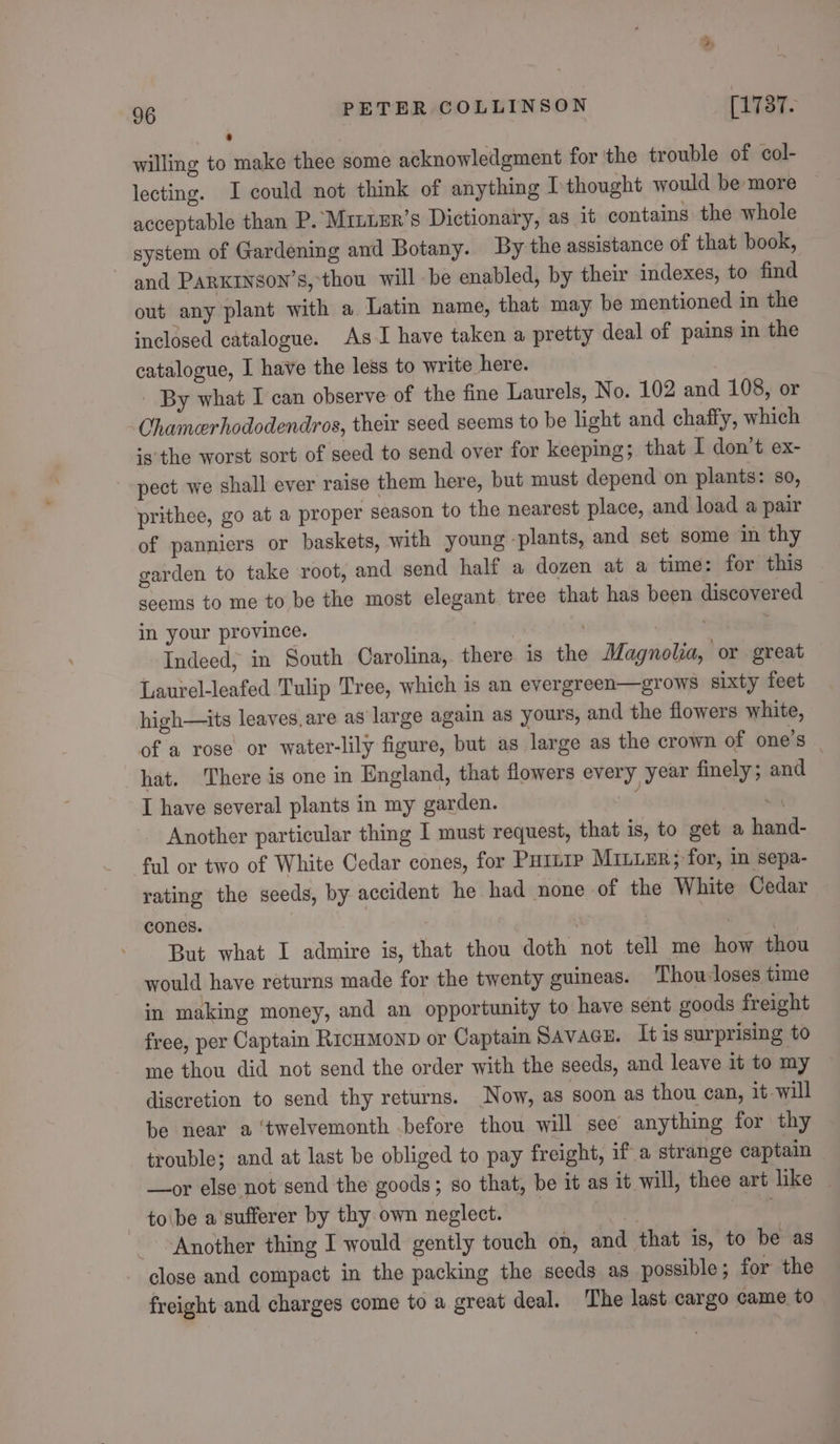 ’ willing to make thee some acknowledgment for ‘the trouble of col- lecting. I could not think of anything I thought would be more acceptable than P. Mrniur’s Dictionary, as it contains the whole system of Gardening and Botany. By the assistance of that book, and PARKINSON’S, thou will be enabled, by their indexes, to find out any plant with a Latin name, that may be mentioned in the inclosed catalogue. As I have taken a pretty deal of pains in the catalogue, I have the less to write here. - By what I can observe of the fine Laurels, No. 102 and 108, or Chamerhododendros, their seed seems to be light and chaffy, which ‘s'the worst sort of seed to send over for keeping; that I don't ex- pect we shall ever raise them here, but must depend on plants: so, prithee, go at a proper season to the nearest place, and load a pair of panniers or baskets, with young -plants, and set some in thy garden to take root, and send half a dozen at a time: for this seems to me to be the most elegant. tree that has been discovered in your province. : Indeed, in South Carolina, there is the Magnolia, or great Laurel-leafed Tulip Tree, which is an evergreen—grows sixty feet high—its leaves.are as large again as yours, and the flowers white, of a rose or water-lily figure, but as large as the crown of one’s | hat. There is one in England, that flowers every year finely; and I have several plants in my garden. : Sy Another particular thing I must request, that is, to get a hand- ful or two of White Cedar cones, for PHILIP MiILLER;-for, in sepa- rating the seeds, by accident he had none of the White Cedar cones. i | ae But what I admire is, that thou doth not tell me how thou would have returns made for the twenty guineas. Thou-loses time in making money, and an opportunity to have sent goods freight free, per Captain RicuMmonp or Captain SAVAGE. It is surprising to me thou did not send the order with the seeds, and leave it to my discretion to send thy returns. Now, as goon as thou can, it will be near a ‘twelvemonth before thou will see anything for thy trouble; and at last be obliged to pay freight, if a strange captain —or else not send the goods; so that, be it as it will, thee art like | to\be a sufferer by thy own neglect. ) ee ae Another thing I would gently touch on, and that is, to be as close and compact in the packing the seeds as possible ; for the freight and charges come to a great deal. The last cargo came to
