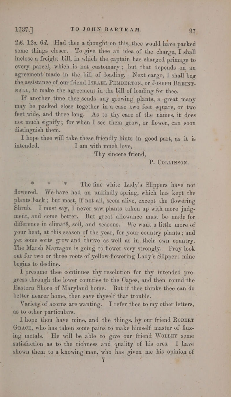 2£. 12s. 6d. Had thee a thought on this, thee would have packed some things closer. To give thee an idea of the charge, I shall inclose a freight bill, in which the captain has charged primage to every parcel, which is not customary ; but that. depends on an agreement’made in the bill of loading. Next cargo, I shall beg the assistance of our fr iend Israun PEMBERTON, or JOSEPH BREINT- NALL, to make the agreement in the bill of loading for thee. If another time thee sends any growing plants, a great many may be packed close together in a case two feet square, or two feet wide, and three long. As to thy care of the names, it does not much signify ; for when I see them EON, or flower, can soon distinguish them. I hope thee will take these friendly hints in good part, as it is intended. I am with much love, Thy sincere friend, , P. CoLLINson. 4 i ee The fine white Lady’s Slippers have not flowered. We-have had an unkindly spring, which has kept the plants back; but most, if not all, seem alive, except the flowering Shrub. I must say, I se saw plants taken up with more judg- ment, and come better. But great allowance must be made for difference in climaté, soil, and seasons. We want a little more of your heat, at this season of the year, for your country plants; and yet some sorts grow and thrive as well as in their own country. The Marsh Martagon is going to flower very strongly. Pray look out for two or three roots of yellow-flowering Lady’ s Slipper: mine begins to decline. _ I presume thee continues thy resolution for thy intended pro- gress through the lower counties to the Capes, and then round the Eastern Shore of Maryland home. But if thee thinks thee can do better nearer home, then save thyself that trouble. Variety of acorns are wanting. I refer thee to my other letters, as to other particulars. I hope thou have mine, and the things, by our friend Robert Gracg, who has taken some pains to make himself master of flux- ‘ing metals. He will be able to give our: friend WoLLEY some satisfaction as to the richness and quality of his ores. I have shown them to a knowing man, who has given me his opinion of