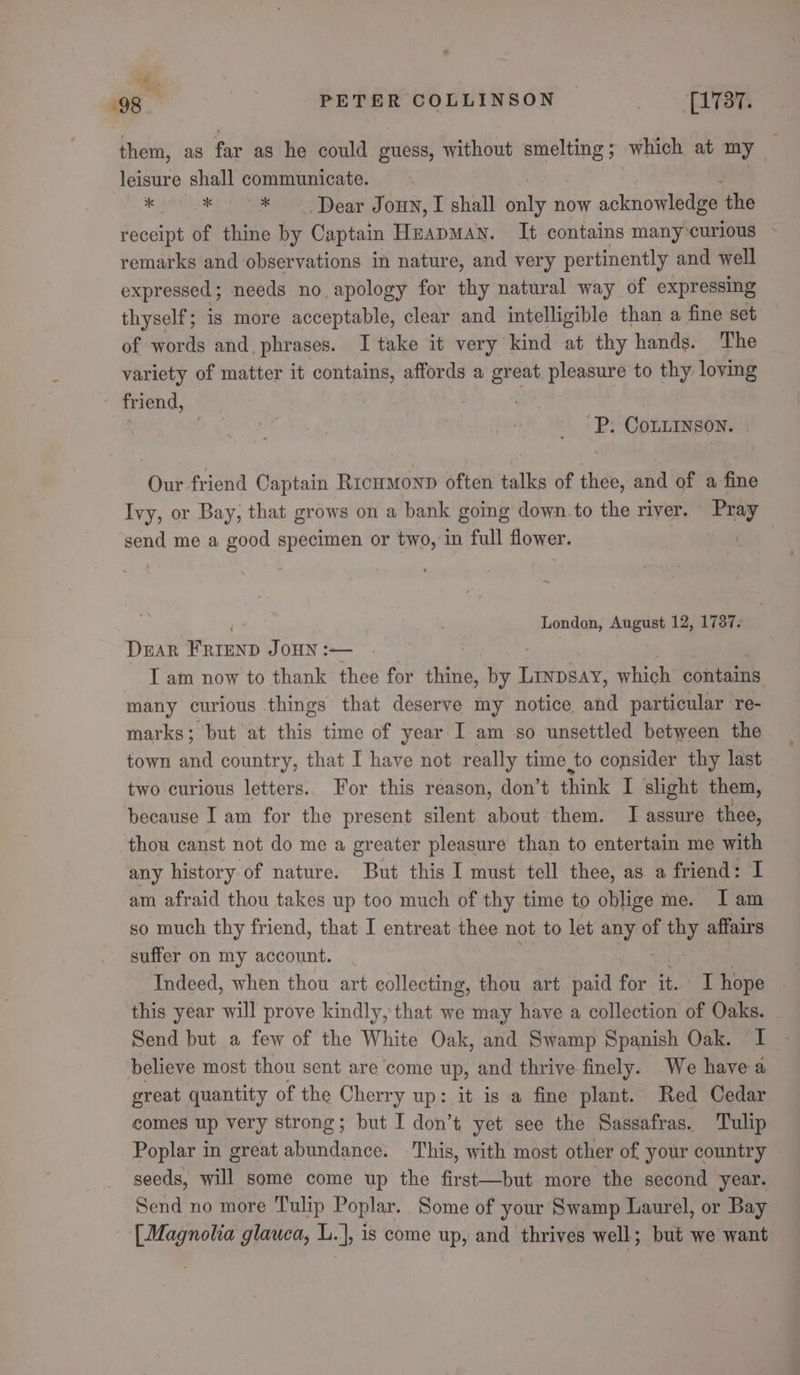 “it, 98 PETER COLLINSON | [1 787. them, as far as he could guess, without lagi ; which at my leisure shall communicate. | i bein e * Dear Joun, I shall tial now acknowledbe’ the receipt of thine by Captain HeapMAN. It contains many:curious - remarks and observations in nature, and very pertinently and well expressed ; needs no apology for thy natural way of expressing thyself; is more acceptable, clear and intelligible than a fine set of words and, phrases. I take it very kind at thy hands. The variety of matter it contains, affords a great. pleasure to thy loving friend, P. CoLLINson. Our friend Captain Rrcnmonp often talks of thee, and of a fine Ivy, or Bay, that grows on a bank going down to the river. Pray send me a good specimen or two, in full flower. ae ~ London, August 12, 1787. DEAR FRIEND JOHN :— I am now to thank thee for thine, by Pay! which contains many curious things that deserve my notice and particular re- marks; but at this time of year I am so unsettled between the town and country, that I have not really time to consider thy last two curious letters. For this reason, don’t think I slight them, because I am for the present silent about them. I assure thee, thou canst not do me a greater pleasure than to entertain me with any history of nature. But this I must tell thee, as a friend: I am afraid thou takes up too much of thy time to oblige me. Tam so much thy friend, that I entreat thee not to let any of ray affairs suffer on my account. Indeed, when thou art collecting, thou art paid for it. hope this year will prove kindly, that we may have a collection of Oaks. Send but a few of the White Oak, and Swamp Spanish Oak. ‘I believe most thou sent are come up, and thrive finely. We havea great quantity of the Cherry up: it is a fine plant. Red Cedar comes up very strong; but I don’t yet see the Sassafras. Tulip Poplar in great abundance. This, with most other of your country seeds, will some come up the first—but more the second year. Send no more Tulip Poplar. Some of your Swamp Laurel, or Bay [Magnolia glauca, L.], is come up, and thrives well; but we want