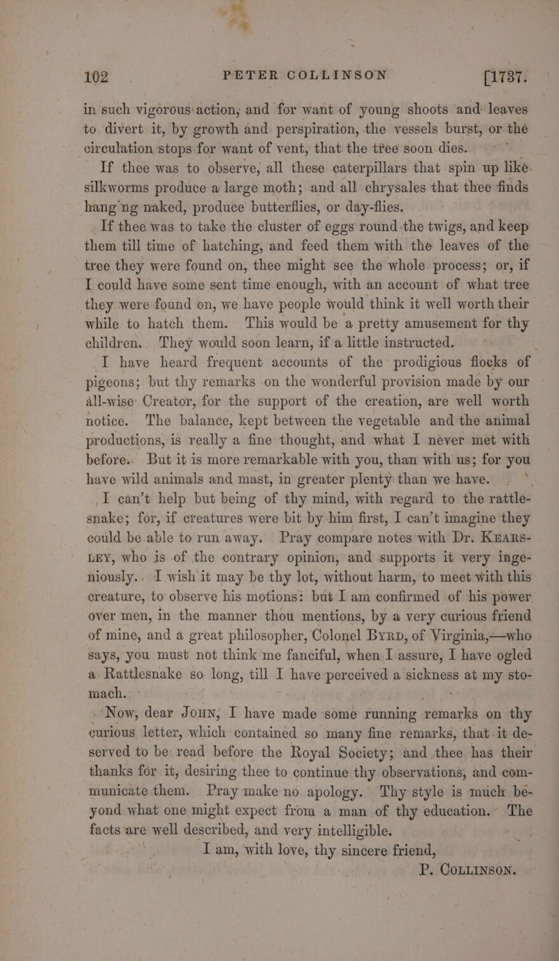 iy * 102 PETER COLLINSON [1737 in such vigorous:action; and for want of young shoots and’ leaves to divert it, by growth and perspiration, the vessels burst, or the circulation stops for want of vent, that the tree soon dies. If thee was to observe, all these caterpillars that spin up like. silkworms produce a large moth; and all chrysales that thee finds hang ng naked, produce butterflies, or day-flies. If thee was to take the cluster of eggs round ‘the twigs, and Heap them till time of hatching, and feed them with the leaves of the tree they were found on, thee might see the whole process; or, if I could have some sent time enough, with an account of what tree they were found on, we have people would think it well worth their while to hatch them. This would be a pretty amusement for thy children. They would soon learn, if a little instructed. I have heard frequent accounts of the prodigious flocks of pigeons; but thy remarks on the wonderful provision made by our all-wise: Creator, for the support of the creation, are well worth notice. The balance, kept between the vegetable and the animal productions, is really a fine thought, and what I never met with before. But it is more remarkable with you, than with us; for you have wild animals and mast, in greater plenty than we have. I can’t help but being of thy mind, with regard to the rattle- snake; for, if creatures were bit by him first, I can’t imagine they could be.able to run away. Pray compare notes with Dr. Kzars- LEY, who is of the contrary opinion, and supports it very inge- niously., I wish it may be thy lot, without harm, to meet with this creature, to observe his motions: but I am confirmed of ‘his power. over men, in the manner thou mentions, by a very curious friend of mine, and a great philosopher, Colonel Byrp, of Virginia,—who says, you must not think me fanciful, when.I assure, I have ogled a Rattlesnake so vlong; till I have: percived a sickness at my sto- mach. Now, dear Joun; I have inde ‘some running achive on thy curious letter, which containéd so many fine remarks, that -it de- served to be: read before the Royal Society; and thee has their thanks for it, desiring thee to continue thy observations, and com- municate them. Pray make no apology. Thy style is much: be- yond what one might expect from a man of thy education. The facts are &gt; well described, and very intelligible. : I am, with love, thy sincere — P. COoLLINSON.
