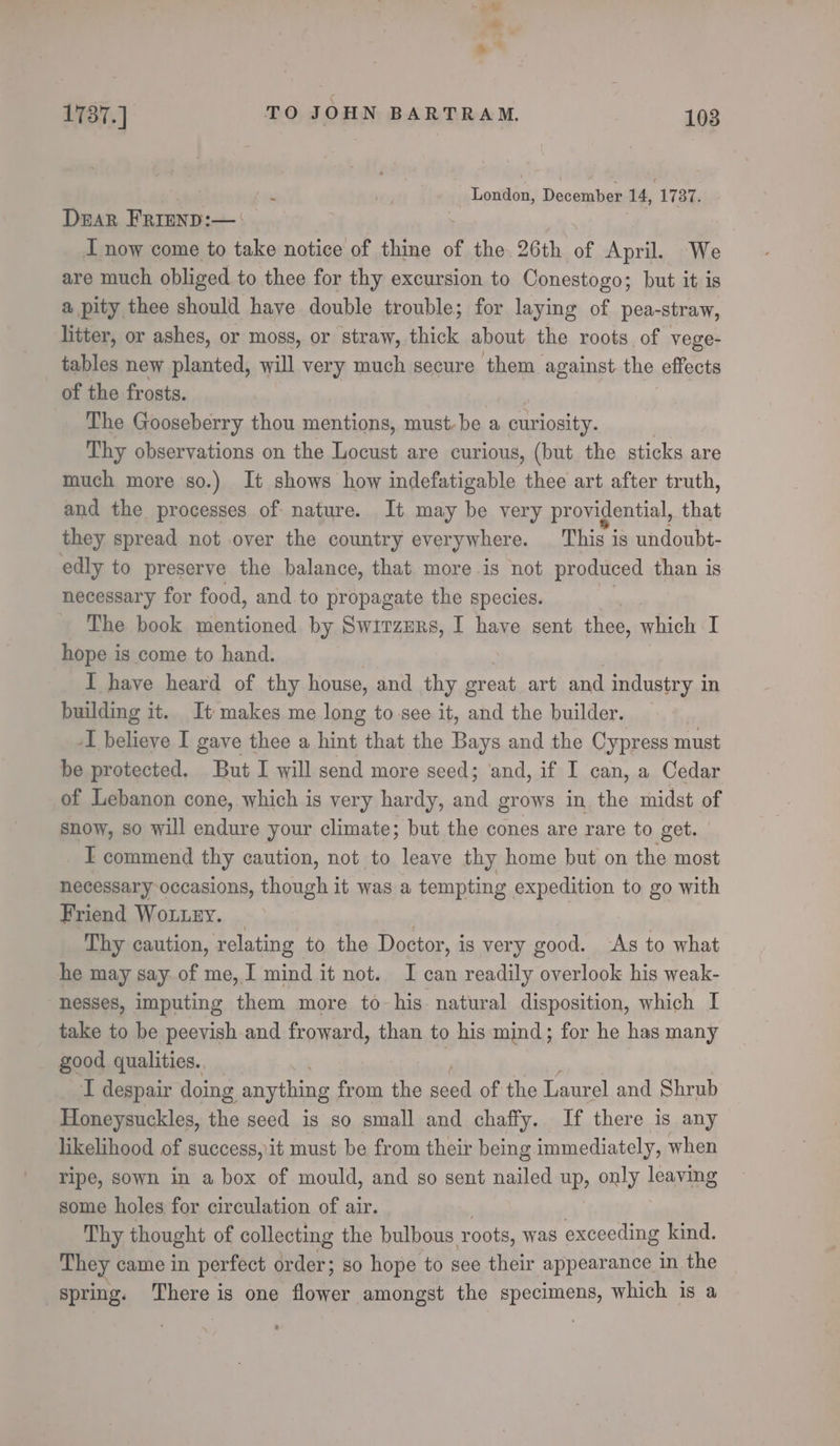 - = 1737.] TO JOHN BARTRAM. 103 | London, December 14, 1737. Drar Frrenp:—: I now come to take notice of thine of the 26th of April. We are much obliged to thee for thy excursion to Conestogo; but it is a pity thee should have double trouble; for laying of pea-straw, litter, or ashes, or moss, or straw, thick about the roots of vege- tables new planted, will very much secure them against the effects of the frosts. The Gooseberry thou mentions, must, be a pectepets Thy observations on the Locust are curious, (but the sticks are much more so.) It shows how indefatigable thee art after truth, and the processes of nature. It may be very providential, that they spread not over the country everywhere. This is undoubt- edly to preserve the balance, that more is not produced than is necessary for food, and to propagate the species. The book mentioned by Switzurs, I have sent thee, yeas I hope is come to hand. I have heard of thy house, and thy oreat art and industry in building it. It makes me long to-see it, and the builder. -I believe I gave thee a hint that the Bays and the Cypress must be protected, But I will send more seed; ‘and, if I can, a Cedar of Lebanon cone, which is very hardy, ral grows in the midst of snow, so will endure your climate; but the cones are rare to get. _ I commend thy caution, not to leave thy home but on the most necessary occasions, though it was a tempting expedition to go with Friend WoLLEY. _ | | Thy caution, relating to the Doctor, is very good. ‘As to what he may say.of me, I mind it not. I can readily overlook his weak- nesses, imputing them more to his: natural disposition, which I take to be peevish-and froward, than to his mind; for he has many good qualities. I despair doing anything from ie seed of the Laurel and Shrub Honeysuckle, the seed is so small and chaffy. If there is any likelihood of success, it must be from their being immediately, when ripe, sown in a box of mould, and so sent nailed up, only leaving some holes for circulation of air. Thy thought of collecting the bulbous roots, was exceeding kind. They came in perfect order; so hope to see their appearance in the spring. ‘There is one flower amongst the specimens, w which is a