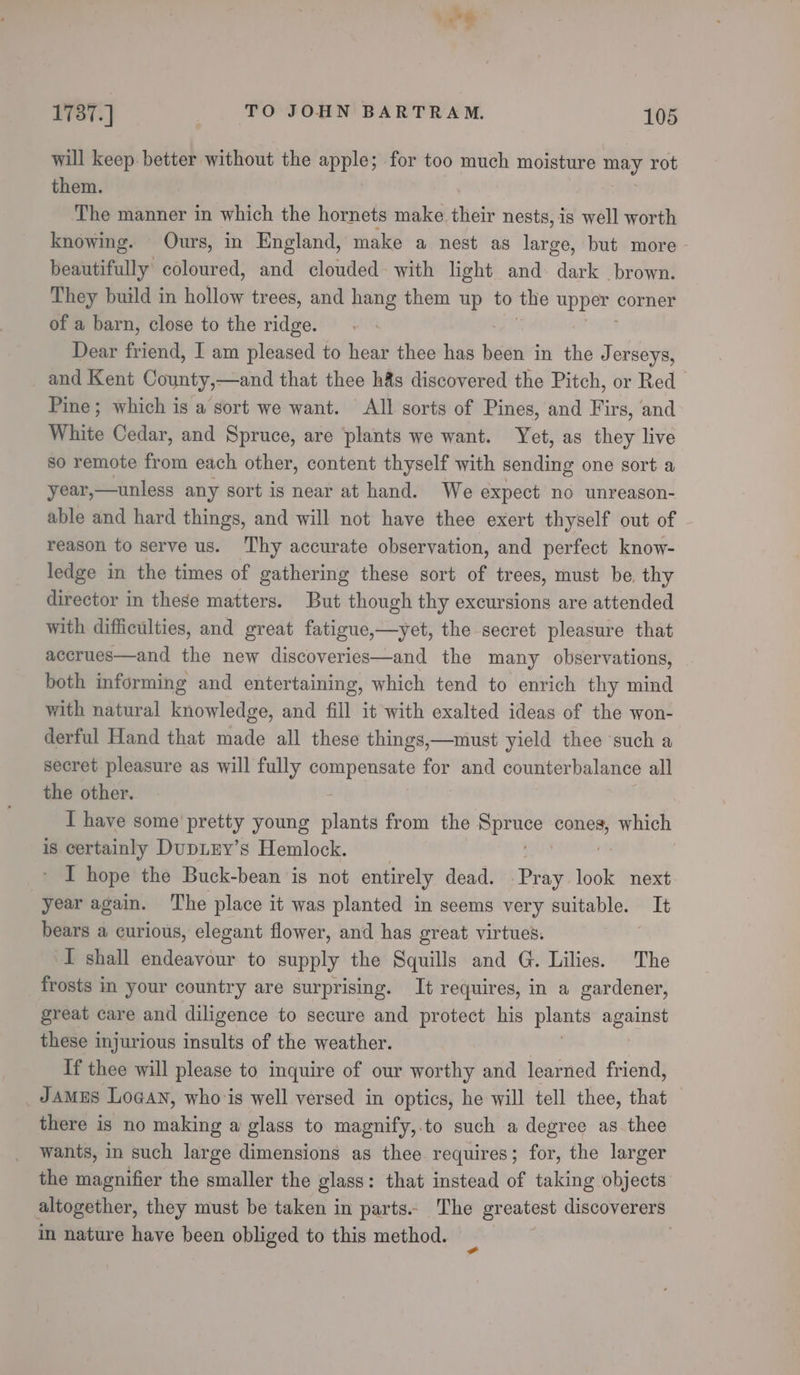 a 1787.] } TO JOHN BARTRAM. 105 will keep. better without the apple; for too much moisture may rot them. The manner in which the hornets make. thetr nests, is well worth knowing. Ours, in England, make a nest as large, but more beautifully coloured, and clouded: with light and. dark brown. They build in dicllove trees, and hang them up to the upper corner of a barn, close to the ridge. Dear friend, I am pleased to hear thee has beni in the Jerseys, and Kent County,—and that thee h&amp;s discovered the Pitch, or Red Pine; which is a sort we want. All sorts of Pines, and Firs, and White Cedar, and Spruce, are plants we want. Yet, as they live so remote from each other, content thyself with sending one sort a year,—unless any sort is near at hand. We expect no unreason- able and hard things, and will not have thee exert thyself out of reason to serve us. ‘hy accurate observation, and perfect know- ledge in the times of gathering these sort of trees, must be. thy director in these matters. But though thy excursions are attended with difficulties, and great fatigue,—yet, the secret pleasure that accrues—and the new discoveries—and the many observations, both informing and entertaining, which tend to enrich thy mind with natural knowledge, and fill it with exalted ideas of the won- derful Hand that made all these things,—must yield thee such a secret pleasure as will fully Walpeanny for and counterbalance all the other. I have some' pretty young plants from the ee cones, which is certainly DupLuy’s Hemlock. : I hope the Buck-bean is not entirely dead. Pray look next. year again. The place it was planted in seems very suitable. It bears a curious, elegant flower, and has great virtues. | I shall endeavour to supply the Squills and G. Lilies. The frosts in your country are surprising. It requires, in a gardener, great care and diligence to secure and protect his pieete ree these injurious insults of the weather. If thee will please to inquire of our worthy and learned friend, JAMES Logan, who is well versed in optics, he will tell thee, that — there is no making a glass to magnify,.to such a degree as thee wants, in such large dimensions as thee requires; for, the larger the magnifier the smaller the glass: that instead of taking objects altogether, they must be taken in parts.. The greatest discoverers in nature have been obliged to this method. | |