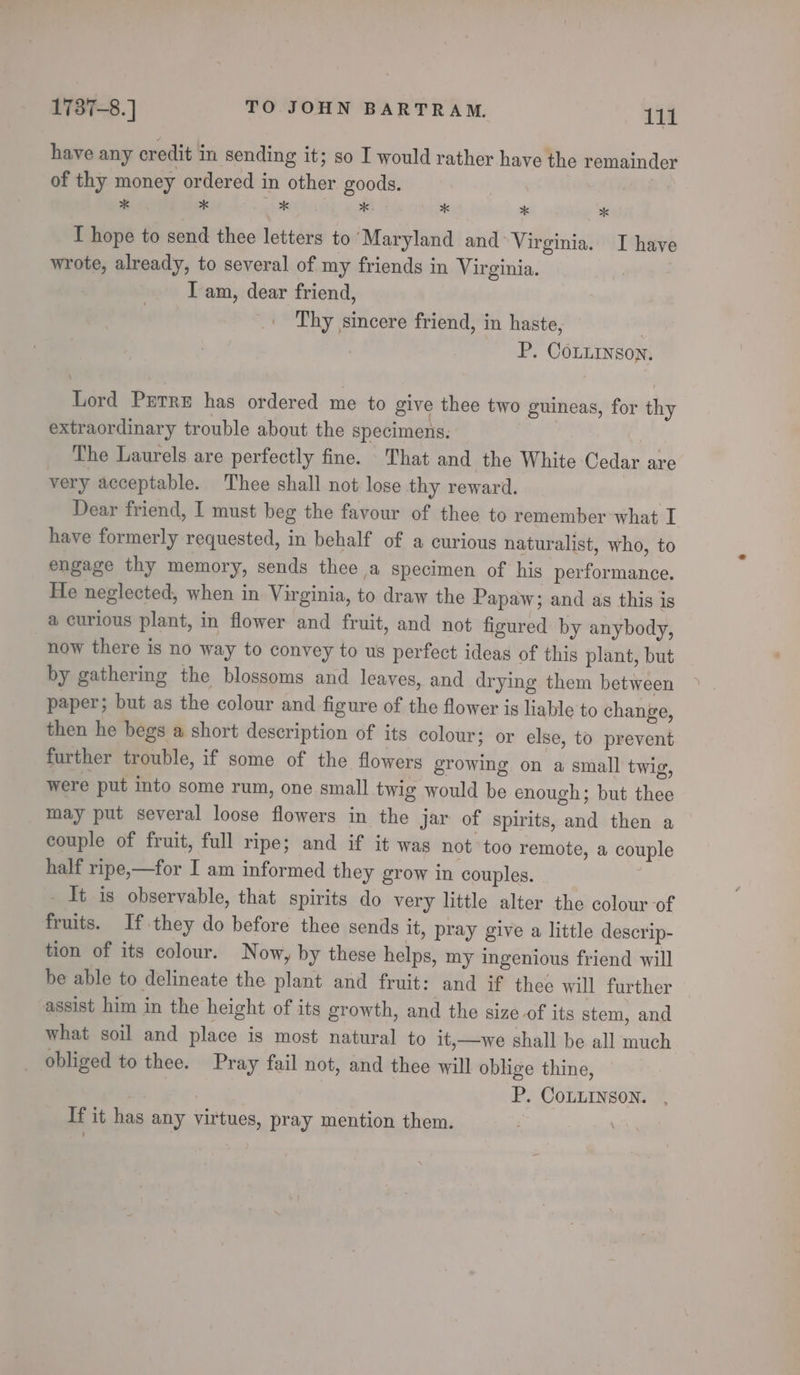 have any credit in sending it; so I would rather have the remainder of thy money ordered in other goods. | * * mhiede wae x * * I hope to send thee letters to Maryland and* Virginia. I have wrote, already, to several of my friends in Virginia. | I am, dear friend, Thy sincere friend, in haste, . P. CoLiinson. Lord Prerre has ordered me to give thee two guineas, for thy extraordinary trouble about the specimens. The Laurels are perfectly fine. That and the White Cedar are very acceptable. Thee shall not lose thy reward. Dear friend, I must beg the favour of thee to remember what I have formerly requested, in behalf of a curious naturalist, who, to engage thy memory, sends thee a specimen of his performance. He neglected, when in Virginia, to draw the Papaw; and as this is a curious plant, in flower and fruit, and not figured by anybody, now there is no way to convey to us perfect ideas of this plant, but by gathering the blossoms and leaves, and drying them between paper; but as the colour and figure of the flower is liable to change, then he begs a short description of its colour ; or else, to prevent further trouble, if some of the flowers growing on a small twig, were put into some rum, one. small twig would be enough; but thee may put several loose flowers in the jar of spirits, and then a couple of fruit, full ripe; and if it was not too remote, a couple half ripe,—for I am informed they grow in couples. Tt is observable, that spirits do very little alter the colour of fruits. If they do before thee sends it, pray give a little descrip- tion of its colour. Now, by these helps, my ingenious friend will be able to delineate the plant and fruit: and if thee will further assist him in the height of its growth, and the size of its stem, and what soil and place is most natural to it,—we shall be all much obliged to thee. Pray fail not, and thee will oblige thine, | | P. CoLLINSON. , If it has any virtues, pray mention them. vs