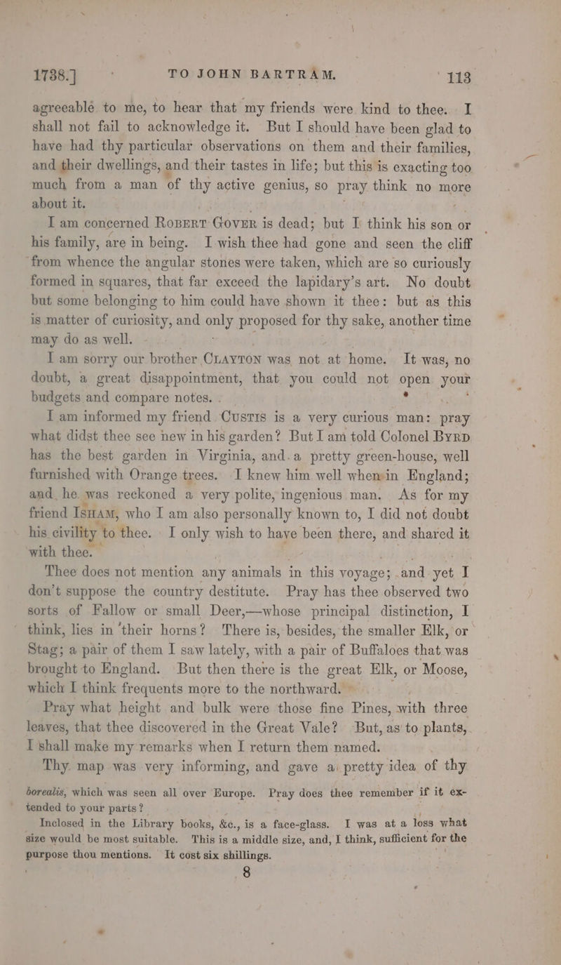 agreeablé to me, to hear that my friends were kind to thee. I shall not fail to acknowledge it. But I should have been glad to have had thy particular observations on them and their families, and their dwellings, and their tastes in life; but this is exacting too. much from a man of thy active genius, so pray think no more about it. I am concerned Roperr Govur is dead; but I think his son or his family, are in being. Iwish thee had gone and seen the cliff from whence the angular stones were taken, which are so curiously formed in squares, that far exceed the lapidary’s art. No doubt but some belonging to him could have shown it thee: but as this is matter of curiosity, and guy proposed for ae sake, another time may do as well. I am sorry our brother Cnayron was, not so home. It was, no doubt, a great disappointment, that you could not coe your budgets and compare notes. I am informed my friend Custis is @ very curious man: pray what didst thee see new in his garden? But I am told Colonel Byrp has the best garden in Virginia, and.a pretty green-house, well furnished with Orange trees. I knew him well whemin England; and. he. was blecrsad a very polite, ingenious man. As for my friend IsHam, who I am also personally known to, I did not doubt his. civility | Me: thee. \ I only wish to have been there, and shared it ‘with thee. Thee does not mention any animals - in this ysuer, and vel I don’t suppose the country destitute. Pray has thee observed two sorts of Fallow or small Deer,—whose principal distinction, I think, lies in ‘their horns? There is, besides, the smaller Elk, or Stag; a pair of them I saw lately, with a pair of Buffaloes that was brought to England. But then there is the ars Elk, or Moose, which I think frequents more to the northward. Pray what height and bulk were those fine Bide an three leaves, that thee discovered in the Great Vale? But, as’ to plants, I shall make my remarks when I return them named. Thy. map was very informing, and gave a: pretty idea. of thy borealis, which was seen all over Europe. Pray does thee remember if it ex- tended to your parts? Fi . Inclosed in the Library books, &amp;e. ., is a face-glass. I was at a loss what size would be most suitable. This is a middle size, and, I think, sufficient for the purpose thou mentions. It cost six shillings. } o