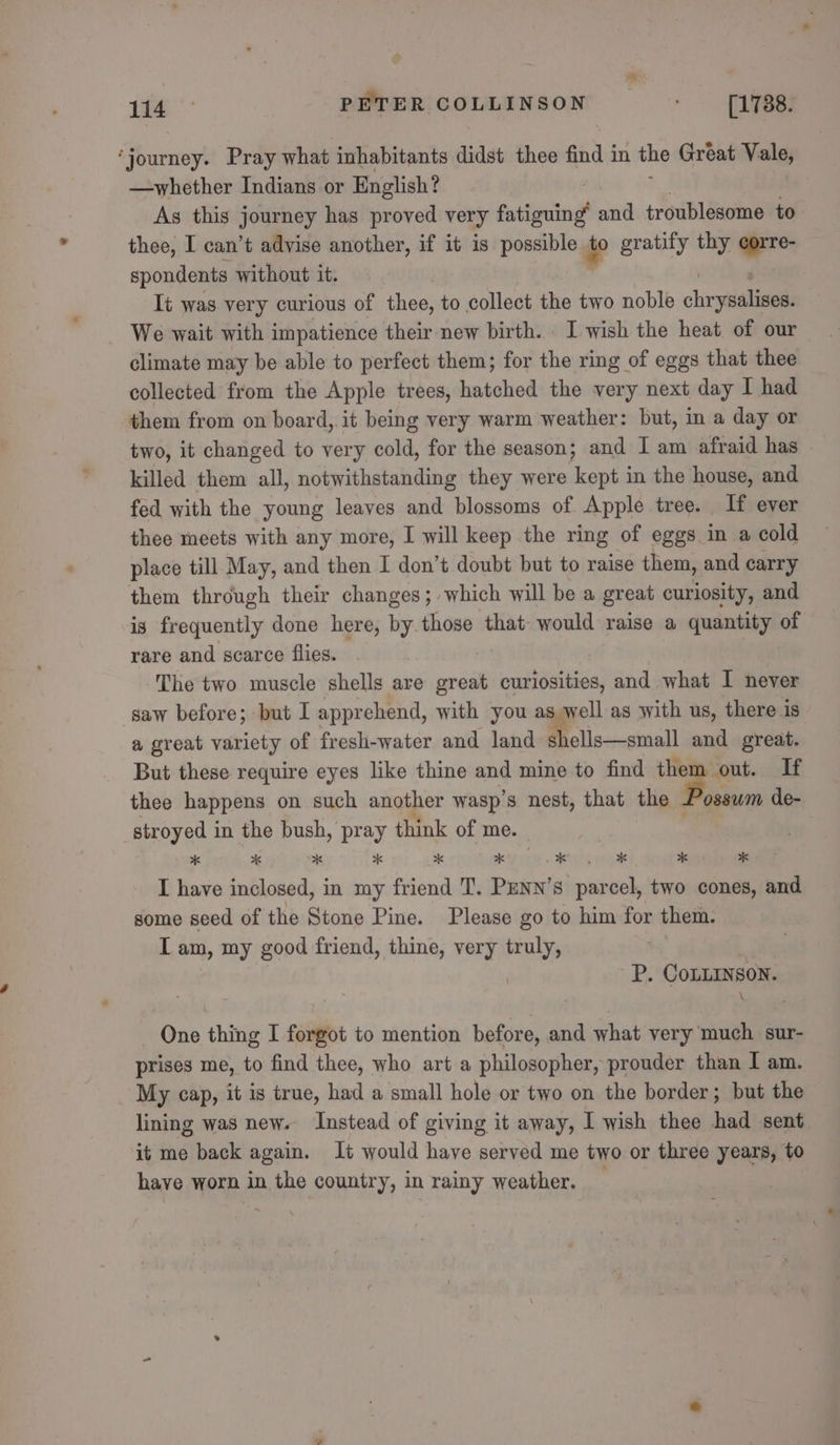 Lee * PETER COLLINSON &lt; _ [1788. ‘journey. Pray what inhabitants didst thee find in the Great Vale, —whether Indians or English? As this journey has proved very fatiguing vir troublesome to thee, I can’t advise another, if it is possible i gratify thy corre- spondents without it. It was very curious of thee, to collect the two noble chr yidliall We wait with impatience their new birth. I wish the heat of our climate may be able to perfect them; for the ring of eggs that thee collected from the Apple trees, hatched the very next day I had them from on board, it being very warm weather: but, in a day or two, it changed to very cold, for the season; and I am afraid has ~ killed them all, notwithstanding they were kept in the house, and fed with the young leaves and blossoms of Apple tree. If ever thee meets with any more, I will keep the ring of eggs in a cold place till May, and then I don’t doubt but to raise them, and carry them through their changes; which will be a great curiosity, and is frequently done here, by those that- would raise a quan of rare and scarce flies. The two muscle shells are great curiosities, and what I never saw before; but I appr chend, with you as » well as with us, there is a great variety of fresh-water and land shells—small and great. But these require eyes like thine and mine to find them out. If thee happens on such another wasp’s nest, that the ae de- stroyed in the bush, pray think of me. xk * xk xk xk *K enya aa ae00ks ae I have inclosed, in my friend T. PENN’s parcel, two cones, and some seed of the Stone Pine. Please go to him for them. IT am, my good friend, thine, very truly, P. CoLLINSON. One thing I forgot to mention before, and what very much sur- prises me, to find thee, who art a philosopher, prouder than I am. My cap, it is true, had a small hole or two on the border; but the lining was new. ‘Instead of giving it away, I wish thee had sent it me back again. It would have served me two or three years, to have worn in the country, in rainy weather. _
