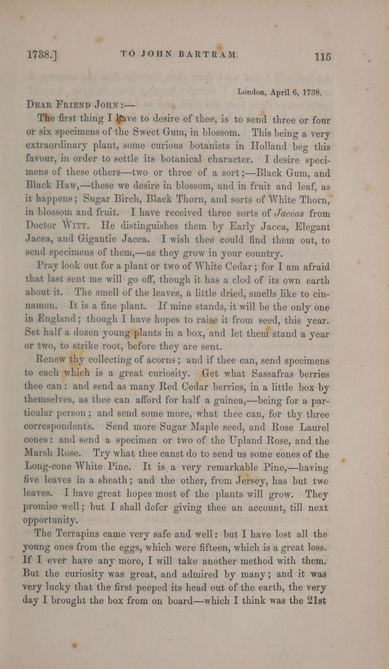 London, nail, 6, 17388. Dear FRIEND JOHN :— ; ‘The first thing I Ifave to desire of thee, is to send three or four or six specimens of the Sweet Gum, in blossom. This being a very extraordinary plant, some curious botanists in Holland beg this _ favour, in order to settle its botanical character. I desire speci- Black Haw,—these we desire in blossom, and in fruit and leaf, as in blossom and fruit. I have received three sorts of Jaceas from Doctor Wrrr. He distinguishes them by Harly Jacea, Elegant Jacea, and Gigantic Jacea. I wish thee could find them out, to send specimens of them,—as they grow in your country. Pray look out for a plant or two of White Cedar; for I am afraid that last sent me will go off, though it has a clod of ‘its own, earth about it. The smell of the leaves, a little dried, smells like to cin- namon. It isa fine plant. If mine stands, it will be the only one in England; though I have hopes to raise it from seed, this year. Set half a dozen young plants in a box, and let them stand a year or two, to strike root, before they are sent. = | Renew hy collecting of acorns; and if thee can, send specimens to each which is a great curiosity. Get. what Siete berries thee can: and send as many Red Cedar berries, in a little box by themselves, as thee can afford for half a guinea,—being for a par- ticular person; and send some more, what thee can, for thy three correspondents. Send more Sugar Maple seed, and Rose Laurel cones: and send a specimen or two of the Bpliined Rose, and the Marsh Rose. Try what thee canst do to send us some cones of the Long-cone White Pine. It is a very remarkable Pine,—having five leaves in a sheath; and the other, from Jersey, has but twe leaves. I have great hopes most of the plants will grow. They promise well; but I shall defer giving thee an account, till next opportunity. . The Terrapins came very safe and well : bai I have lost all the young ones from the eggs, which were fifteen, which is 'a great loss. If I ever have any more, I will take another method with them. But the curiosity was great, and admired by many; and it was very lucky that the first peeped its head out. of the earth, the very day I brought the box from on board—which I think was the 21st