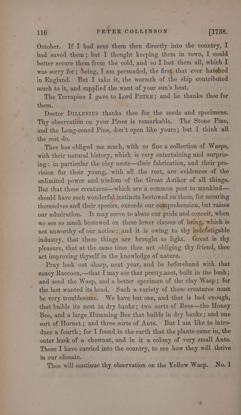 October. If I had sent them then directly into the country, I had saved them; but I thought keeping them in town, I could | better secure them from the ‘cold, and so I lost them all, which I was sorry for; being, I am persuaded, the first that ever hatehed in England. But I take it, the warmth of the ship contributed. much to it, and supplied the want of your sun’s heat. The Terrapins I gave to Lord Purre; and, he thanks thee for them. ; Doctor DInLEntvs thanks thee for the sects and specimens. Thy obseryation on your Pines is remarkable. The Stone Pine, and the Long-coned Pine, don’t ae like yours; but I think all the rest do. Thee has obliged me much, with so fine a collection of Wasps, | with their natural history, which is very entertaining and surpris- ing: in particular the clay nests—their fabrication, and their pro- vision for their young, with all the rest, are evidences of the unlimited power and wisdom of the Great Author of all things. But that these creatures—which are a common pest to mankind— _— should have such wonderful instincts bestowed on them, for securing themselves and their species, exceeds our comprehension, but raises | our admiration. It may serve to abate our pride and conceit, when we see so much bestowed on these lower classes of being, which is not unworthy of our notice: and it is owing to thy indefatigable industry, that these things are brought to light. Great is thy pleasure, that at the same time thee art obliging thy friend, thee art improving thyself in the knowledge of nature. Pray look out sharp, next year, and be beforehand with that saucy Raccoon,—that I may sce that pretty nest, built in the bush; and send the Wasp, and a better specimen of the clay Wasp; for the last wanted its head. Such a variety of these creatures must be very troublesome. We have but one, and that is bad enough, that: builds its nest in dry banks; two sorts of Bees—the Honey Bee, and a large Humming Bee that builds in dry banks; and one sort of Hornet; and three sorts of Ants. But I am like to intro- duce a fourth; for I found in the earth that the plants came in, the outer husk of a chestnut, and in it a colony of very small Ants. These I have carried into the country, to see how they will thrive im our climate. Thee will continue thy observation on the Yellow Wasp. No. 1