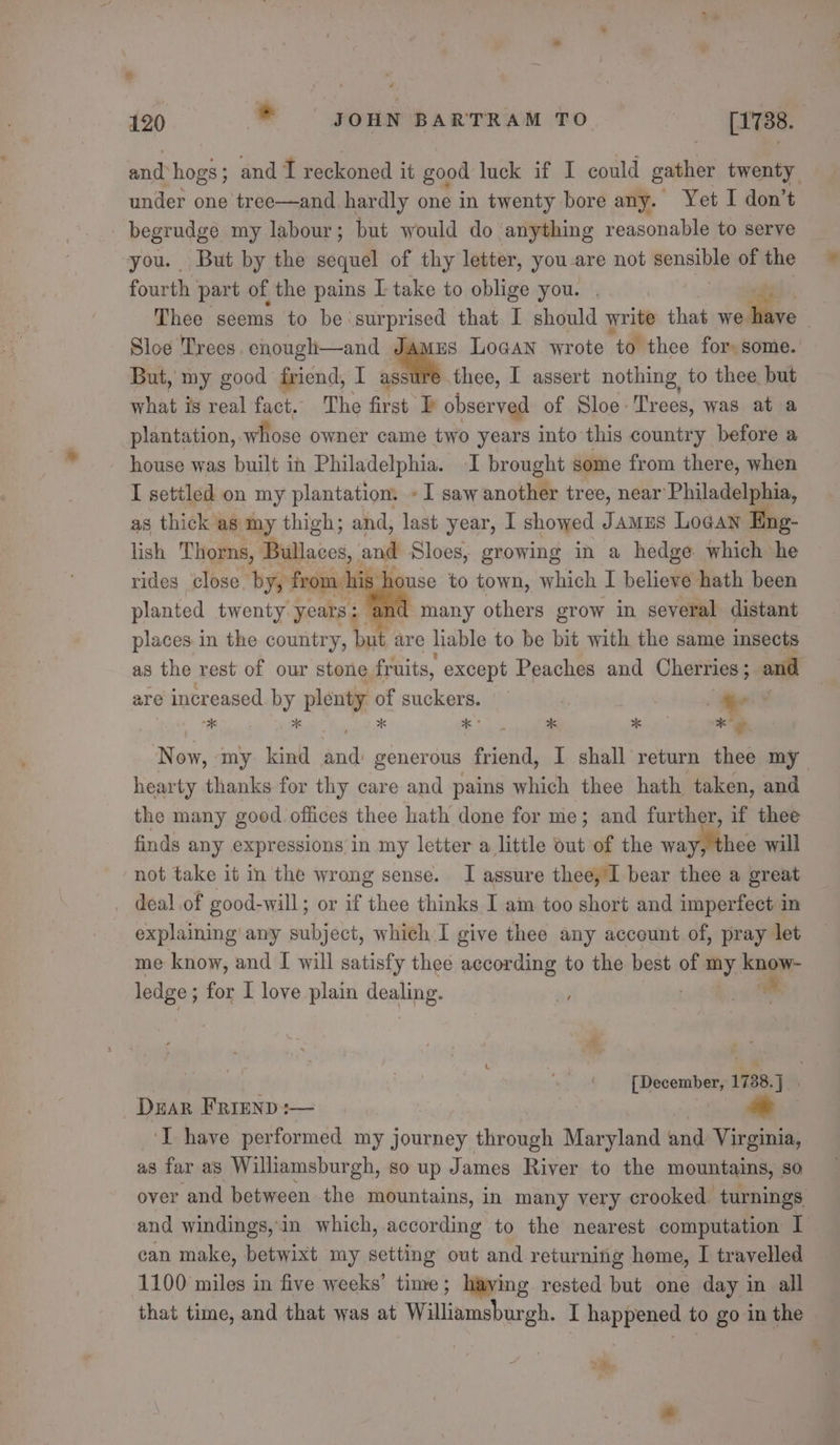 and: hogs; and I reckoned it good luck if I could gather twenty under one tree—and hardly one in twenty bore any. Yet I don’t begrudge my labour; but would do anything reasonable to serve you. But by the sequel of thy letter, you-are not pens tie of the fourth part of the pains L take to oblige you. Thee scems to be: surprised that I should write that we hve Sloe Trees, enough—and Jamus Logan wrote ‘to thee for: some.’ But, my good friend, I assure thee, I assert nothing to thee but what is real fact. The first observed of Sloe Trees, was ata plantation, whose owner came two years into this country before a house was built in Philadelphia. I brought some from there, when I settled on my plantation. - I saw anotlite tree, near Philadelphia, as thick as my thigh; and, last year, I showed Jamus Logan Eng- lish Thorns, Bullaces, and Sloes, growing in a hedge which he rides close, by, from | ik Jouse to town, which I believe hath been planted twenty years: many others grow in several distant places in the country, but are liable to be bit with the same insects as the rest of our stone fruits, except Peaches and Cherries ; and are incr readed by plenty of suckers. ‘. . . eo Now, ‘my. kind and generous friend, I shall return thee my hearty thanks for thy care and pains which thee hath taken, and the many good offices thee hath done for me; and further, if thee finds any expressions in my letter a little out of the way, thee will not take it in the wrong sense. I assure thee, I bear thee a great _ deal of good-will; or if thee thinks I am too short and imperfect in explaining any subject, which I give thee any acceunt of, pray let me know, and I will satisfy thee according to the best of me know- ledge ; for I love plain Hoang. leas at [December, 1738.) | Dear Frrenp:— ‘I have performed my journey through Maryland and Virginia, as far as Williamsburgh, so up James River to the mountains, so over and between. the mountains, in many very crooked turnings and windings,in which, accor ding to the nearest computation I can make, betwixt my setting out and returning home, I travelled 1100 miles in five weeks’ time; haying rested but one day in all that time, and that was at Williimsbargh. I happened to go in the — 2