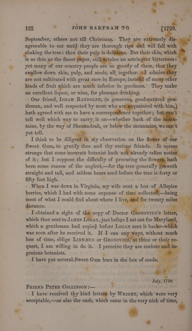 - a ie = September, others not till Christmas. They : are edtemely . agreeable to eat until they are thorough ripe and will fall with # shaking the tree: then their pulp is deli¢ious. But their skin, which | is as thin as the finest paper, stillimetains. an astringent bitterness : . 122 . JOHN BARTRAM an swallow down skin, pulp, and seeds, all together. #1 admire the: are not cultivated with great care in Europe, instead of many other kinds of fruit which are much inferior in goodness. They —_ an excellent liquor, or wine, for pleasant: drinking, ear tet “9 Our friend, Isnam RanpoLpH, (a generous, good-natitred eat tleman, and well respected by most who sigpensnied with. bits) hath agreed with me to have a correspondence together; but an’ tell well which way to carry it on—whether back of the mou : tains, by the way of Shenandoah, or below the mountains weean’t yet tell. ia 9 by hap. I think to be diligent in my observation on “the ale of ‘our * Sweet Gum, to gratify thee and thy curious friends... It. seems wd strange that some accurate botanist hath ndbeirendy taken notice of it; but I suppose the difficulty of procuring the flow ath been some reason of the neglect,—for the tree generally yweth straight and tall, and seldom bears seed before the tree is forty or fifty feet high. When I was down in Virginia, my wife sent a box of Allspice berries, which I had with some expense of time collect being distance. I' obtained a sight of the ‘copy of Doctor Wicca ’s ie which thee sent to Jamus LOGAN , Just before I sat-out for Maryland, which a gentleman had copied beforé Loaan sent it billable was soon after he received it. If I can any ways, without much loss of time, oblige Linnaus or GRonovrug) at thine or thei ‘Te- quest, I am willing to do it. I perceive they are niet n- genious botanists. « I have put several, Sweet Gum burs in the box of seedag - ) so ele 1739: * *