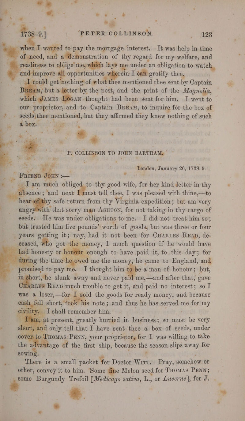 4 a p: ee : ; *. 9.) | ‘PETER COLLINSON. . eS *. when I wanted to pay the mortgage interest. It was help in time of need, and a demonstration of thy regard for my welfare, and readiness to ablige’ me, which lays me under an obligation to watch, and improve all opportunities 1 el I ean gratify thee. : ~ ey could get nothing of what thee mentioned thee sent by Captain “i _ BRAM, but a letter'by the post, and the print of the Magnolia, which Jamus Docan thought had been sent for him. I went to our: roprietor, and to Captain Bruna, to inquire for the box of *- seeds,thee mentioned, but they affirmed they knew nothing of such Oy cue © aaa 3 | i . * wa. 4 a ? il * : Bae oan , ’ 3 4 p P. COLLINSON TO JOHN BARTRAM. | + ee ¥ fF | i . London, January 26, 1738-9. _ . Fateyp Jony :— er ae | * . «&lt;I am much ser a, thy good wife, for her kind letter in thy . : “absence ; ‘and next I must tell thee, I was pleased with thine,—to hear @fithy safe return from thy Virginia expedition ; but am very angr ‘ith that sorry man AsHToN, for not taking in thy cargo of seeds. He was under obligations to me. I did not treat him so; but trusted him five pounds’ worth of goods, but was three or four years getting it; nay, had it not been for C#arnes Reap, de- ceased, who got the money, I much question if he would have had honesty or honour enough to- have paid it, to this day; for luring the time he owed me the Tim came to England, and - promised to pay me. I thought him to be a man of honour; but, : ee slunk away and never paid me,—and after that, gave CHARLES RuaD much trouble to get it, and paid no interest; so I was a loser,—for I sold the goods for ready money, and because ell shorti*tep it his note; and thus he has served me for my ty. I shall remember him. .- . ” os i Lam, at present, greatly hurried in business; so must be very 10rt, and only tell that I have sent thee a box of seeds, under ver. to Tuomas: PENN, your proprietor, for I was willing to take vdvantage of the first ship, because the season slips away for There is a small packet For Doctor Wirt. Pray, somehow. or other, convey it to him. ‘Some fine Melon seed for Tuomas PENN; some Burgundy Trefoil [Medicago sativa, L., or Lucerne], for J. :. «+ a