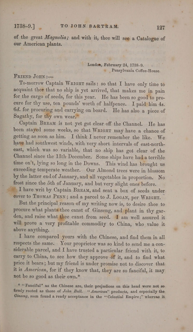 1738-9.] _ TO JOHN BARTRAM. 5 127 of the great Magnolia; and with it, thee will see a Catalogue of our American plants. London, February 24, 1738-9, » _ Pensylvania Coffee-House. FRIEND JOHN :-— To-morrow Captain Wricut sails: so that I have only time to acquaint thee that no ship is yet arrived, that makes me in pain for the cargo of seeds, for this year. He has been so good to pro- cure for thy use, ten pounds’ worth of halfpence. I paid him 4s. 6d. for procuring and carrying on board. He has also a piece of Sagathy, for thy own wear.” | Captain BREAM is not yet got clear off the Channel. He has been stayed some weeks, so that WRIGHT may have a chance of getting as soon as him. I think I never remember the like. We have had southwest winds, with very short intervals of east-north- east, which was so variable, that no ship has got clear of the Channel since the 13th December. Some ships have hada terrible time on’t, lying so long in the Downs. This wind has brought us exceeding temperate weather. Our Almond trees were in blossom _ by the latter end of January, and all vegetables in proportion. No _ _ frost since the 5th of January, and but very slight ones before. i. I have writ by Captain Bream, and sent a box of seeds under over to THomas PENN; and a parcel to J. Logan, per WRIGHT. But the principal reason-of my writing now is, to desire thee to procure what plants thee canst of Ginseng, and plant in thy gar- den, and raise what thee canst from seed. I am well assured it will prove a very profitable commodity to China, who value it above anything. | I have compared yours with the Chinese, and find them in all respects the same. Your proprietor was so kind to send me a con- siderable parcel, and I have trusted a particular friend with it, to carry to China, to see how they approve&gt;of it, and to find what price it bears; but my friend is under promise not to discover that it is American, for if they know that, they are so fanciful, it may not be so good as their own.* | * “Fanciful” as the Chinese are, their prejudices on this head were not so firmly rooted as those of John Bull. «‘ American” products, and especially the Ginseng, soon found a ready acceptance in the “Celestial Empire ;” whereas it