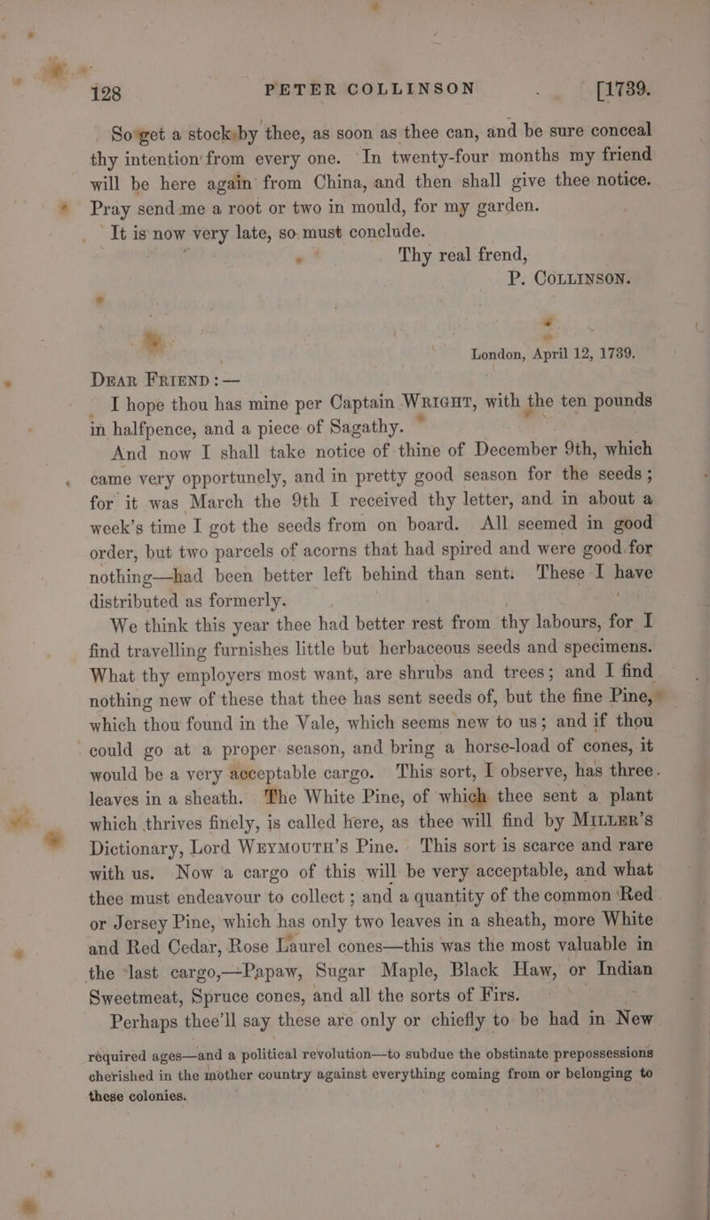 as So'get a stock»by thee, as soon as thee can, and be sure conceal will be here again’ from China, and then shall give thee notice. Ibis now very late, so. must conclude. *. Thy real frend, P. Conurson. é ¥. London, April 12, 1739. Dear FRIEND : — | i I hope thou has mine per Captain Wrieut, with ie ten pounds in halfpence, and a piece of Sagathy. And now I shall take notice of thine of Deeonbies 9th, which came very opportunely, and in pretty good season for the seeds ; for it was March the 9th I received thy letter, and in about a week’s time I got the seeds from on board. All seemed in good order, but two parcels of acorns that had spired and were good. for nothing—had been better left behind than sent. These I sass distributed as formerly. | We think this year thee had better rest from thy labours, for I find travelling furnishes little but herbaceous seeds and specimens. What thy employers most want, are shrubs and trees; and I find. nothing new of these that thee has sent seeds of, but the fine Pine, © which thou found in the Vale, which seems new to us; and if thou would be a very acceptable cargo. This sort, I observe, has three. leaves in a sheath. The White Pine, of which thee sent a plant which thrives finely, is called here, as thee will find by MILLER’s Dictionary, Lord Weymoutn’s Pine. ‘This sort is scarce and rare with us. Now a cargo of this will be very acceptable, and what thee must endeavour to collect ; and a quantity of the common ‘Red . or Jersey Pine, which has only two leaves in a sheath, more White and Red Cedar, Rose Laurel cones—this was the most valuable in Sweetmeat, Spruce cones, and all the sorts of Firs. Perhaps thee’ll say these are only or chiefly to be had in New required apna lit a puted revolution—to subdue the obstinate prepossessions 2 . . . R }) . cherished in the mother country against everything coming from or belonging to these colonies.