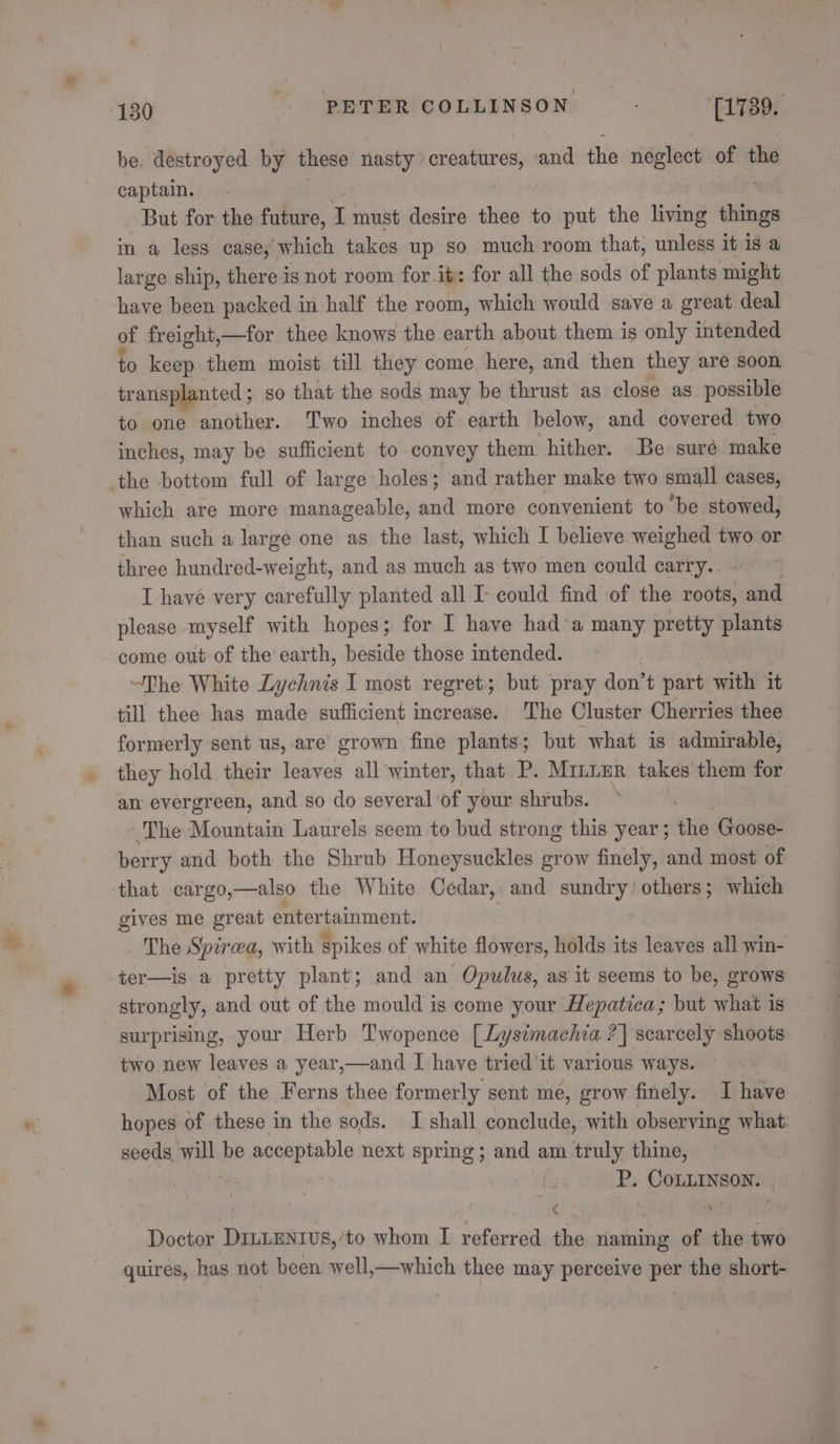be, destroyed by these nasty. sapindainsee and the neglect of the captain. But for the future, I must desire thee to put the living wane in a less casey which takes up so much room that, unless it is a large ship, there is not room for.it: for all the sods of plants might have been packed in half the room, which would save a great deal of freight,—for thee knows the earth about them is only intended to keep them moist till they come. here, and then they are soon tr ansplanted ; so that the sods may be thrust as close as possible to one another. Two inches of earth below, and covered two inches, may be sufficient to convey them hither. Be sure make which are more manageable, and more convenient to be stowed, than such a large one as the last, which I believe weighed two or three hundred- etic and as much as two men could carry. I havé very carefully planted all I- could find of the roots, and please myself with hopes; for I have had’a many pretty plants come out of the earth, beside those intended. “The White Lychnis I most regret; but pray don’t part with it till thee has made sufficient increase. The Cluster Cherries thee formerly sent us, are’ grown fine plants; but what is admirable, they hold their esto all winter, that P. Minuer takes them for an evergreen, and so do several ‘of your shrubs. ‘ ~The Mountain Laurels seem to bud strong this year ; the Goose- berry and both the Shrub Honeysuckles grow finely, and most of gives me great entertainment. The Spirwa, with spikes of white flowers, holds its leaves all win- ter—is a pretty plant; and an Opulus, as it seems to be, grows strongly, and out of the mould is come your Hepatica ; but what is surprising, your Herb Twopence [Lysimachia ?] scarcely shoots: two new leaves a year,—and I have tried'it various ways. Most of the Ferns thee formerly sent me, grow finely. I have hopes of these in the sods. I shall conclude, with observing what. seeds. ile be acceptable next spring; and am truly thine, . P. Conhecne® . | e Doctor DILLENIUS,’to whom I referred the intB of the two quires, has not been well,—which thee may perceive per the short-
