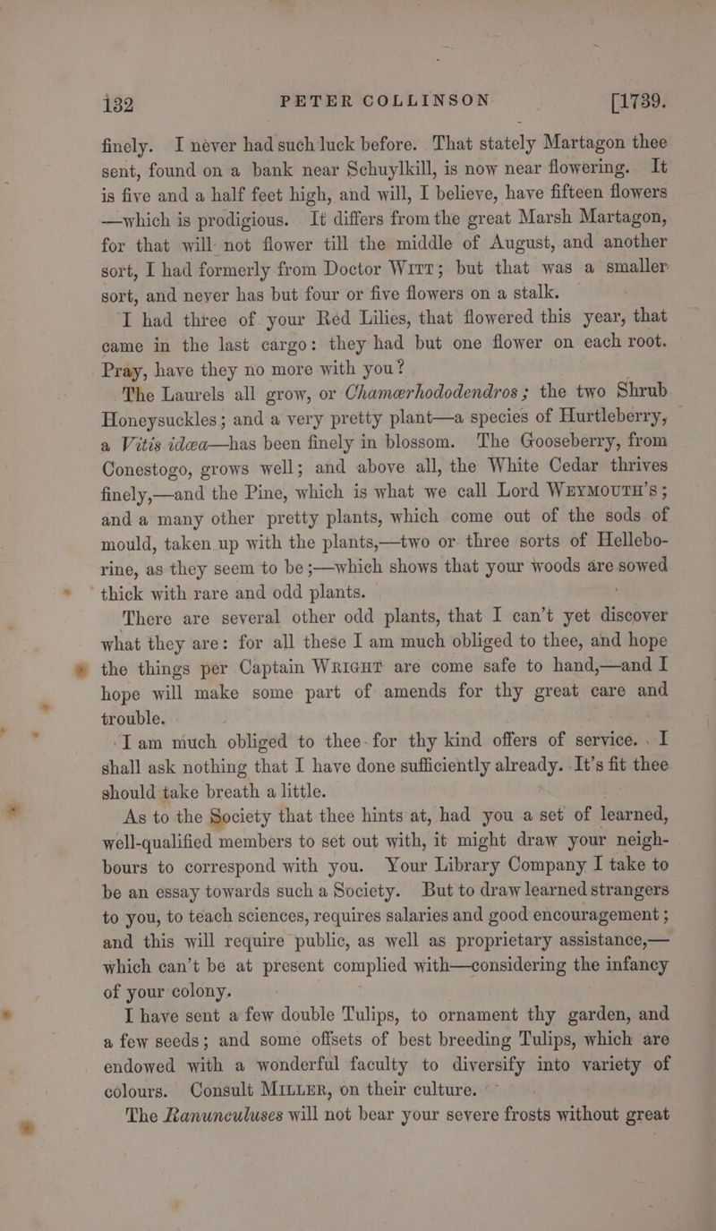finely. I néver had such luck before. That stately Martagon thee sent, found on a bank near Schuylkill, is now near flowering. It is five and a half feet high, and will, I believe, have fifteen flowers —which is prodigious. It differs from the great Marsh Martagon, for that will not flower till the middle of August, and another sort, I had formerly from Doctor Wirt; but that was a smaller: sort, and neyer has but four or five flowers on a stalk. I had three of. your Red Lilies, that flowered this year, that came in the last cargo: they had but one flower on each root. Pray, have they no more with you? The Laurels all grow, or Chamerhododendros ; the two Shrub Honeysuckles; and a very pretty plant—a species of Hurtleberry, a Vitis idea—has been finely in blossom. The Gooseberry, from Conestogo, grows well; and above all, the White Cedar thrives finely,—and the Pine, which is what we call Lord WEyMouTH's ; and a many other pretty plants, which come out of the sods of mould, taken up with the plants,—two or. three sorts of Hellebo- rine, as they seem to be ;—which shows that your woods are sowed thick with rare and odd plants. — There are several other odd plants, that I can’t yet discover what they are: for all these I am much obliged to thee, and hope the things per Captain Wricut are come safe to hand,—and I hope will make some part of amends for thy great care and trouble. . ‘Iam much obliged to thee. for thy kind offers of service. . I shall ask nothing that I have done sufficiently already. -It’s fit thee should take breath a little. As to the Society that thee hints at, had you a set of learned, well-qualified members to set out with, it might draw your neigh- bours to correspond with you. Your Library Company I take to be an essay towards such a Society. But to draw learned strangers to you, to teach sciences, requires salaries and good encouragement ; and this will require public, as well as proprietary assistance,— which can’t be at present comple with—considering the infancy of your colony. I have sent a few double Tulips, to ornament thy garden, and a few seeds; and some offsets of best breeding Tulips, which are endowed with a wonderful faculty to diversify into variety of colours. Consult MiLuER, on their culture. - The Ranunculuses will not bear your severe frosts without great
