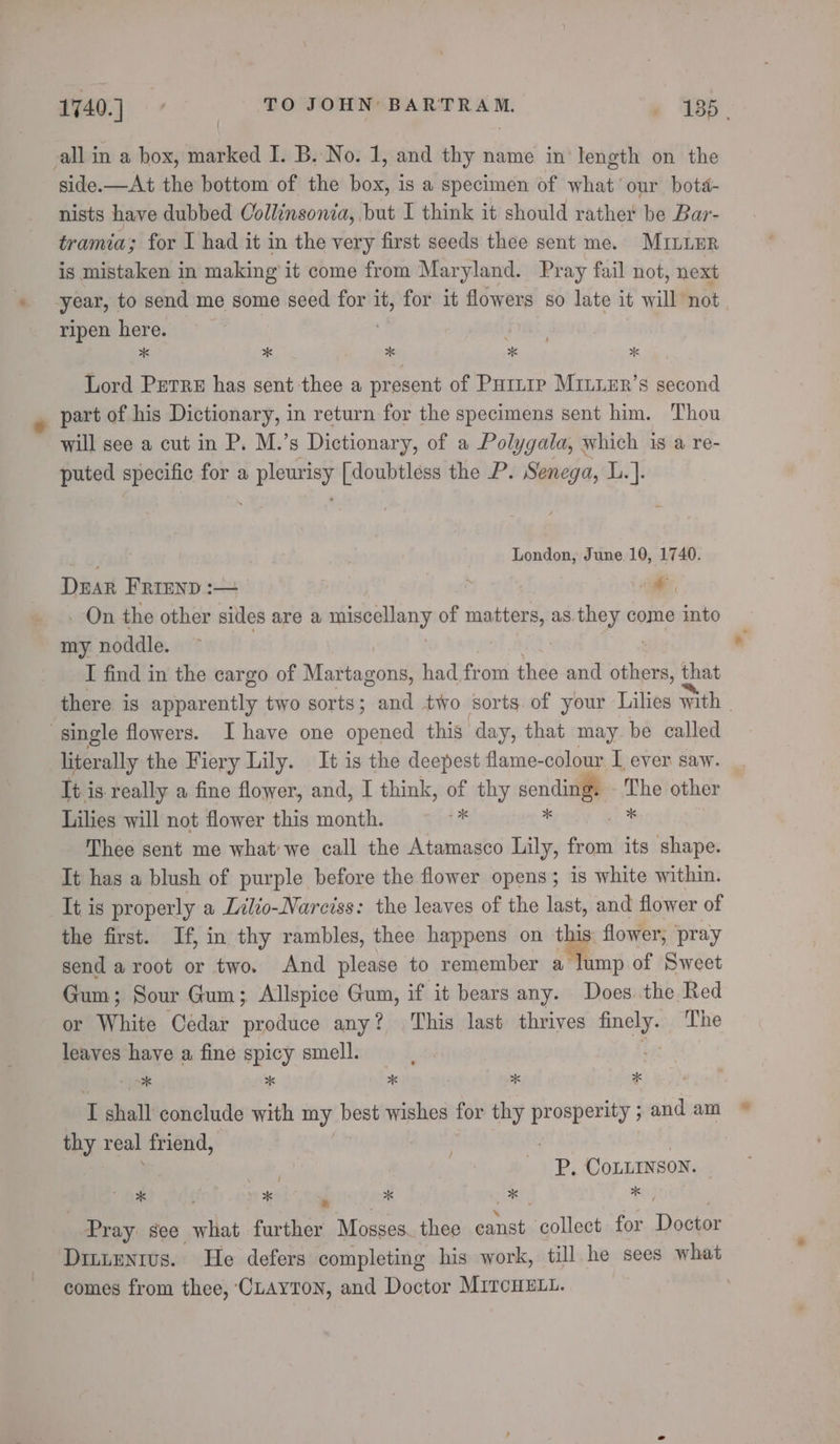 all in a box, marked I. B. No. 1, and thy name in length on the side.—At the bottom of the box, is a specimen of what’ our botd- nists have dubbed Collinsonia, but I think it should rather be Bar- tramia; for I had it in the very first seeds thee sent me. Minune is mistaken in making it come from Maryland. Pray fail not, next year, to send me some seed for it, for it flowers so late it will not ripen here. | aR x x x x x Lord Petre has sent thee a present of Puinrp Miuuer’s second part of his Dictionary, in return for the specimens sent him. Thou will see a cut in P. M.’s Dictionary, of a Polygala, which 1s a re- puted specific for a pleurisy [doubtless the P. Senega, L.]. ey | London, June 10, 1740. DEAR FRIEND :— | : “dal _ On the other sides are a miscellany of matters, as they come into my noddle &gt; eh? Yo dae! Bid) sis I find in the cargo of Martagons, had from thee and others, that there is apparently two sorts; and two sorts of your Lilies with | single flowers. Ihave one opened this day, that may. be called literally the Fiery Lily. It is the deepest flame-colour I ever saw. It is really a fine flower, and, I think, of thy sending. The other Lilies will not flower this month. Fs . ie Thee sent me what'we call the Atamasco Lily, from its shape. It has a blush of purple before the flower opens; is white within. It is properly a Lilio-Narciss: the leaves of the last, and flower of the first. If, in thy rambles, thee happens on this: flower, pray send a root or two. And please to remember a lump of Sweet Gum; Sour Gum; Allspice Gum, if ‘it bears any. Does. the Red or White Cedar produce any? This last thrives finely. The leaves have a fine spicy smell. te I shall conclude with my best wishes for thy prosperity ; and am thy real friend, . | il | P. CoLLINsoN. et eels st  x 50 x Pray see what further Mosses. thee canst collect for Doctor Dittentus. He defers completing his work, till he sees what comes from thee, CLAYTON, and Doctor MITCHELL. ,