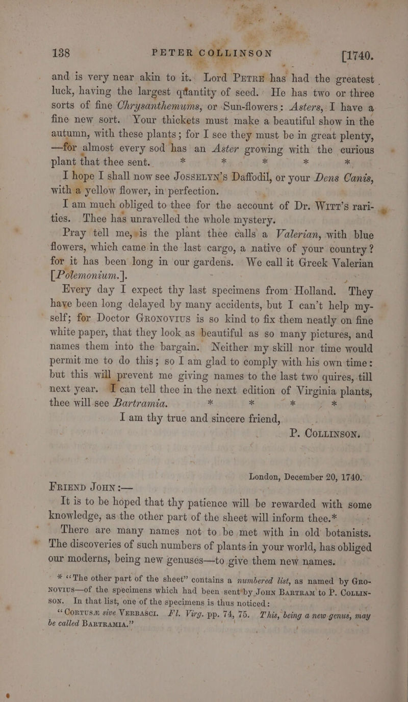 bad ¥ ; oF o His, ae » , ia ee 2 Finn. a a a 138 | PHTER COLLINSON [1740. and is very near akin to it.. Lord Purre has had the greatest | luck, having the largest qtlantity of seed.. He has two or three sorts of fine Chrysanthemums, or Sun-flowers: Asters,:I have a fine new sort. Your thickets must make a beautiful show in the autumn, with these plants; for I see they must be in great plenty, —for almost every sod has an Aster growing with the curious plant that thee sent. r * * Ms ty I hope I shall now see JossELYN’s Daffodil, or your Dens Canis, with a yellow flower, in’ perfection. I am much obliged to thee for the necdunt of Dr. Wrrt’s rari- ties. Thee has unravelled the whole mystery. Pray tell me,»is the plant thee calls’ a Valerian, with blue flowers, which came-in the last cargo, a native of your country ? for it has been long in our Seton We call it Greek aie [_Polemoniwm. 4: Every day I expect thy last specimens from: Holland. “They have been long delayed by many accidents, but I can’t help my- self; for Doctor Gronovrus is so kind to fix them neatly on fine white paper, that they look as beautiful as so many pictures, and names them into the bargain. ‘Neither my skill nor time would permit me to do this; so I am glad to comply with his own time: but this will prevent me giving names to the last two quires, till next year. I can tell thee in the next edition of Virginia plants, thee will see (AO x ‘ * es I am thy true and sincere friend, P. CoLLINSON. i a December 20, 1740. FRIEND JOHN :— It is to be hoped that thy patience will i rewarded with some knowledge, as the other part of the sheet will inform thee.* There are many names not: to be met with in old botanists. The discoveries of such numbers of plants in your world, has obliged our moderns, being new genusés—to give them neve names. ' * «The other part of the sheet” coritains a numbered list, as named by Gro- Novius—of the specimens which had been sent*by Joun BarrRam to P. Coxzin- Son. In that list, one of the specimens is thus Pil } ‘‘OoRTUSm sive VERBASCI. fl. Virg. pp. 74, 7 T his, being a new: genus, may be called BARTRAMIA.” (st \