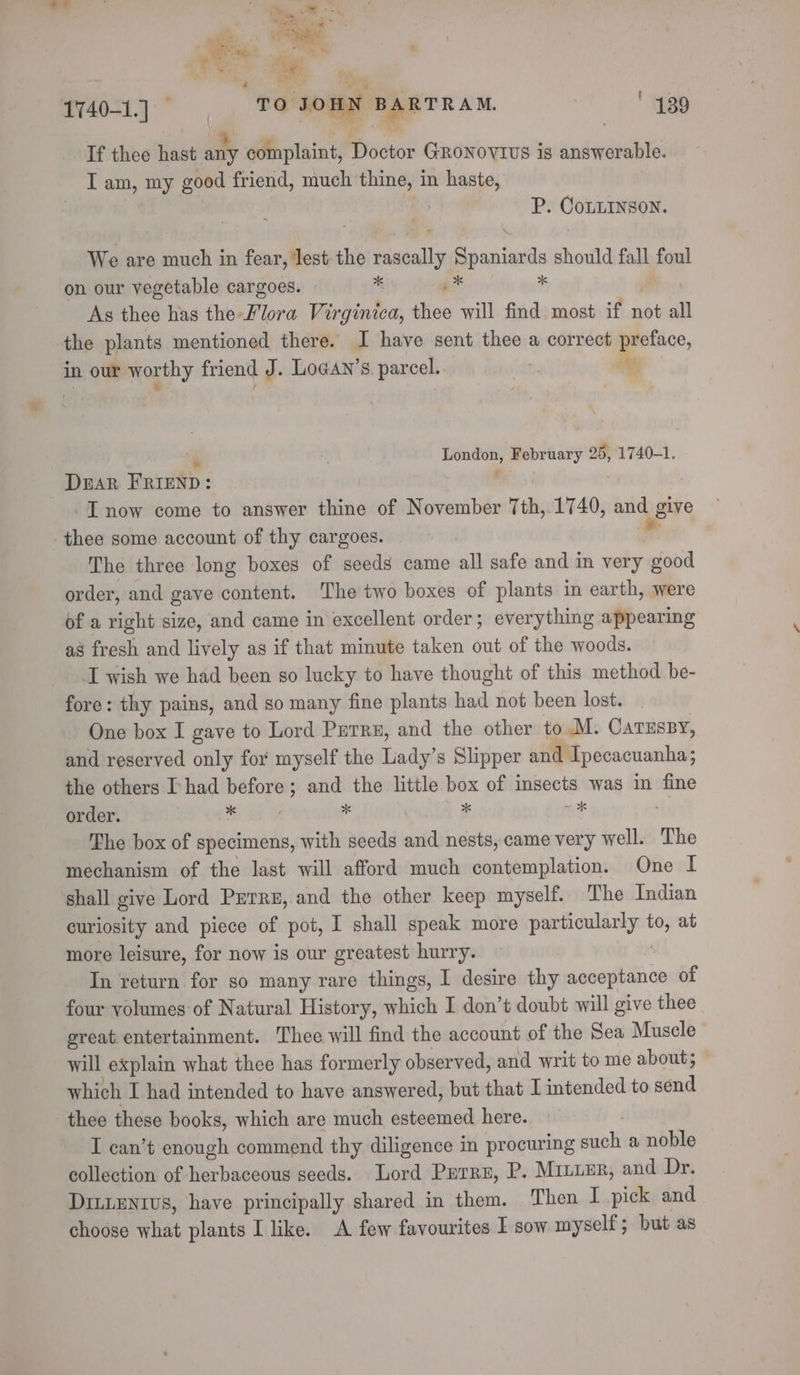 eee | Pas eae oe Ae ost TO JomN aida ' 439 If thee hast any complaint, Doctor GRoNovtius is answerable. I am, my good friend, much thine, in haste, | P. CoxLINson. We are pies in fear, lest the ay Spaniards should fall foul on our vegetable cargoes. as i* As thee has the-Flora Virginica, thee will find most if not all the plants mentioned there. I have sent thee a correct preface, in. our moun y. friend J. LoGAn’s. parcel. sa 7 “aco February 25, 1740-1. Duar FRIEND: -I now come to answer thine of November 7th, 1740, and give thee some account of thy cargoes. The three long boxes of seeds came all safe and in very ipfaa order, and gave content. The two boxes of plants in earth, were of a right size, and came in excellent order; everything appearing as fresh and lively as if that minute taken out of the woods. I wish we had been so lucky to have thought of this method be- fore: thy pains, and so many fine plants had not been lost. One box I gave to Lord Purre, and the other to .M. CarEssy, and reserved only for myself the Lady’s Slipper and Tpecacuanha ; the others I-had before; and the little box of insects was in fine order. Med oi * | * hss The box of specimens, with seeds and nests, came very well. The mechanism of the last will afford much contemplation. One I shall give Lord Purre, and the other keep myself. The Indian curiosity and piece of pot, I shall speak more particularly be at more leisure, for now is our greatest hurry. In return for so many rare things, I desire thy acceptance of four volumes of Natural History, which I don’t doubt will give thee great. entertainment. Thee will find the account of the Sea Muscle — will explain what thee has formerly observed, and writ to me about; which I had intended to have answered, but that I intended to send thee these books, which are much esteemed here. I can’t enough commend thy diligence in procuring il a noble — collection of herbaceous seeds. Lord Perru, P. Miuunr, and Dr. Drt.eNtvs, have principally shared in them. Then I pick and choose what plants I like. A few favourites I sow myself; but as