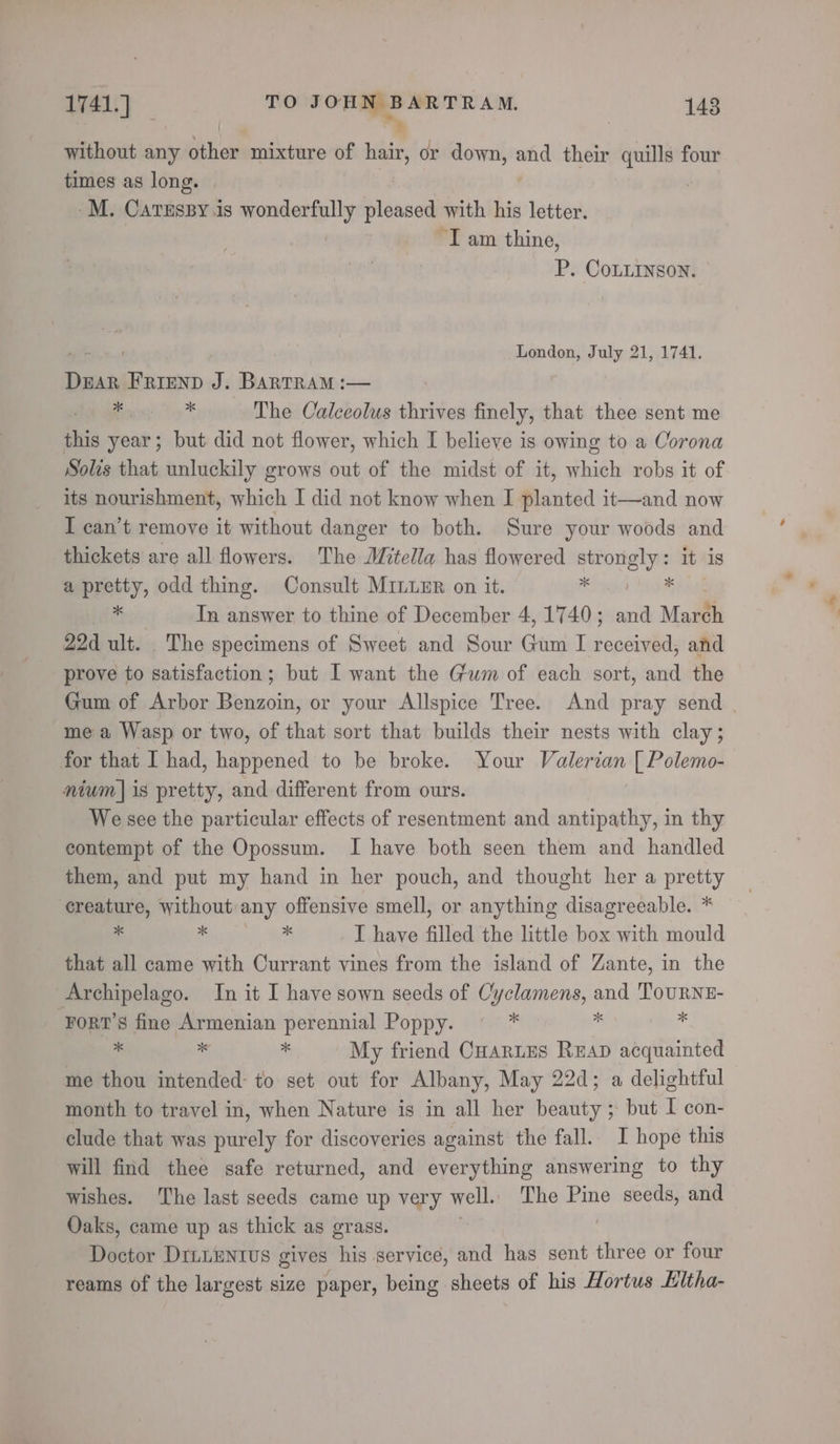 | * without any other mixture of hair, or down, and their quills four times as long. -M. CATESBY.is mondestally pleased with his letter “Iam thine, P. CoLLInson. a ae London, July 21, 1741. DEAR FRIEND J. BARTRAM :— * * The Calceolus thrives finely, that thee sent me this year; but did not flower, which I believe is owing to a Corona Solis that unluckily grows out of the midst of it, which robs it of its nourishment, which I did not know when I planted it—and now I can’t remove it without danger to both. Sure your woods and thickets are all flowers. The Mitella has flowered erovely= it 1S mepreity, odd thing. Consult MiLuER on it. In answer to thine of December 4, 1740 ; wi Marth 22d ult. The specimens of Sweet and Sour Gira I received, and prove to satisfaction; but I want the Gum of each sort, and the Gum of Arbor deans or your Allspice Tree. And pray send . me a Wasp or two, of that sort that builds their nests with clay; for that I had, happened to be broke. Your Valerian [ Polemo- nium] is pretty, and different from ours. We see the particular effects of resentment and antipathy, in thy contempt of the Opossum. I have both seen them and handled them, and put my hand in her pouch, and thought her a pretty creature, without any offensive smell, or anything disagreeable. * * pana I have filled the little box with mould that all came with Currant vines from the island of Zante, in the Archipelago. In it I have sown seeds of Cyclamens, and ToURNE- Fort’s fine Armenian perennial Poppy. ‘a ‘i J . a a My friend Cuartes Reap acquainted me thou intended: to set out for Albany, May 22d; a delightful month to travel in, when Nature is in all her beauty ; but I con- clude that was purely for discoveries against the fall. I hope this will find thee safe returned, and everything answering to thy wishes. The last seeds came up very well. The Pine seeds, and Oaks, came up as thick as grass. Doctor DILLENIUS gives his service, and has sent three or four reams of the largest size paper, being sheets of his Hortus Hitha-