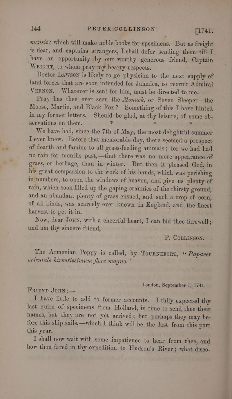 mensis ; Which will make noble books for specimens. But as freight. is dear, and captains strangers, I shall defer sending them till I. have an opportunity by our worthy generous friend, Captain Wriaut, to whom pray my hearty respects. Doctor Lawson is likely to go physician to the next supply of land forces that are soon intended for Jamaica, to recruit Admiral VERNON. Whatever is sent for him, must be directed to me. Pray has thee ever seen the Monack, or Seven Sleeper—the Moose, Martin, and Black Fox? Something of this I have hinted in my former letters. Should be glad, at thy leisure, of some ob- servations on them. * x  We have had, since the Tth of May, the most delightful summer Tever knew. Before that memorable day, there seemed a prospect of dearth and famine to all'grass-feeding animals; for we had had no rain for months past,—that there was no more appearance of grass, or herbage, than in winter. But then it pleased God, in his great compassion to the work of his hands, which was perishing in numbers, to open the windows of heaven, and give us plenty of rain, which soon filled up the gaping crannies of the thirsty ground, and an abundant plenty of grass ensued, and such a crop of corn, of all kinds, was scarcely ever known in England, and the finest harvest to get it in. 108 Now, dear JoHN, with a cheerful heart, I can bid thee farewell 3° and am thy sincere friend, P. CoLLINson. The Armenian Poppy is called, by Tourngrort, “* Papaver orventale hirsutissimum flore magno.” London, September 1, 1741. FRIEND JOHN :— ; I have little to add to former accounts. I fully expected thy last quire of specimens from Holland, in time to send thee their names, but they are not yet arrived; but perhaps they may be- fore this ship sails,—which I think will be the last from this port this year. I shall now wait with some impatience to hear from thee, and how thou fared in thy expedition to Hudgson’s River ; what disco-