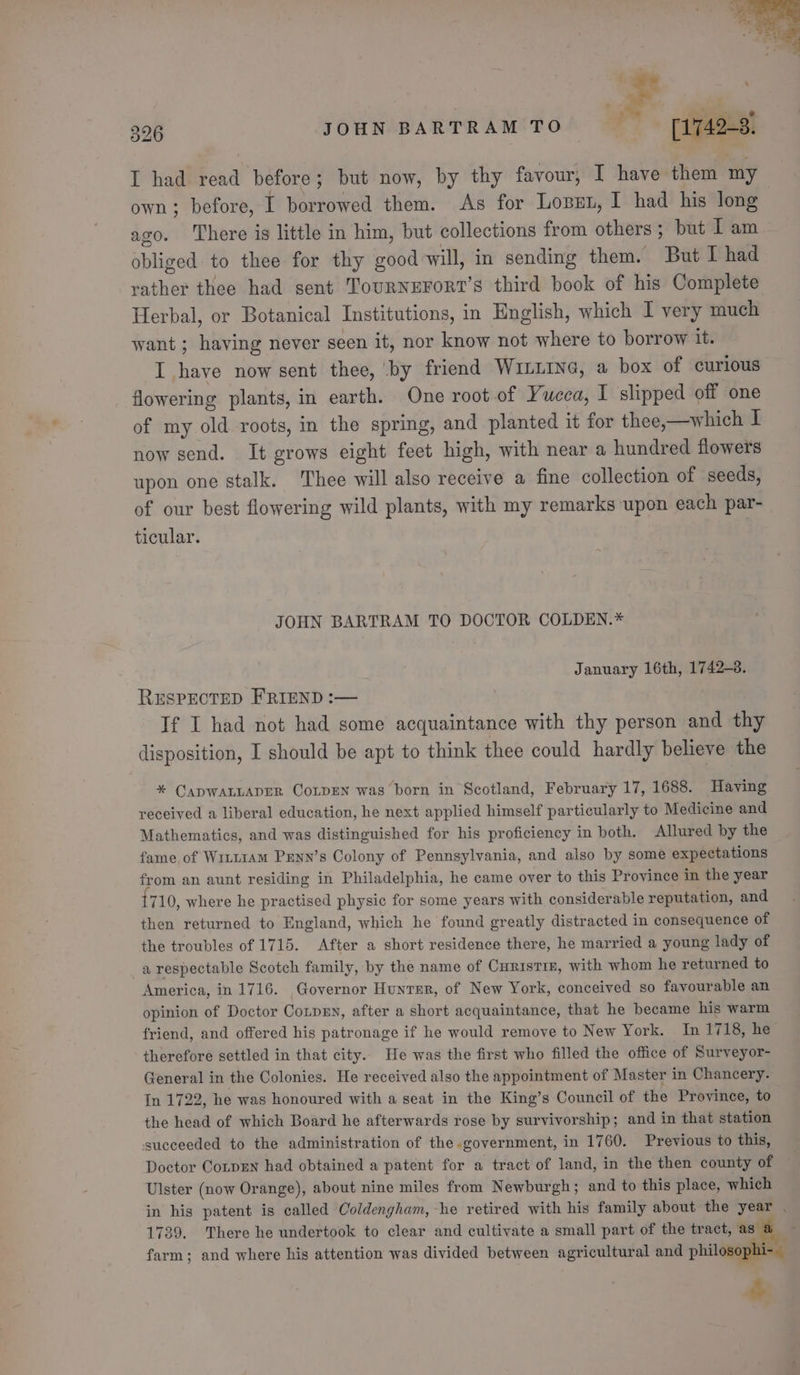 I had read before; but now, by thy favour, I have them my own ; before, I borrowed them. As for Lopen, I had his long ago. There is little in him, but collections from others; but I am obliged to thee for thy good-will, in sending them. But I had rather thee had sent TourneFort’s third book of his Complete Herbal, or Botanical Institutions, in English, which I very much want ; having never seen it, nor know not where to borrow it. I have now sent thee, by friend Win1ine, a box of curious flowering plants, in earth. One root.of Yucea, 1 slipped off one of my old roots, in the spring, and planted it for thee,—which I now send. It grows eight feet high, with near a hundred flowers upon one stalk. Thee will also receive a fine collection of seeds, of our best flowering wild plants, with my remarks upon each par- ticular. JOHN BARTRAM TO DOCTOR COLDEN.* January 16th, 1742-8. RESPECTED FRIEND :— If I had not had some acquaintance with thy person and thy disposition, I should be apt to think thee could hardly believe the * CADWALLADER CoLDEN was born in Scotland, February 17, 1688. Having received a liberal education, he next applied himself particularly to Medicine and Mathematics, and was distinguished for his proficiency in both. Allured by the fame, of Writiam Pxnn’s Colony of Pennsylvania, and also by some expectations from an aunt residing in Philadelphia, he came over to this Province in the year 710, where he practised physic for some years with considerable reputation, and then returned to England, which he found greatly distracted in consequence of the troubles of 1715. After a short residence there, he married a young lady of a respectable Scotch family, by the name of CurisTIE, with whom he returned to America, in 1716. Governor Hunrsr, of New York, conceived so favourable an opinion of Doctor CotprEn, after a short acquaintance, that he became his warm friend, and offered his patronage if he would remove to New York. In 1718, he therefore settled in that city. He was the first who filled the office of Surveyor- General in the Colonies. He received also the appointment of Master in Chancery. In 1722, he was honoured with a seat in the King’s Council of the Province, to the head of which Board he afterwards rose by survivorship; and in that station succeeded to the administration of the government, in 1760. Previous to this, Doctor CorpEn had obtained a patent for a tract of land, in the then county of Ulster (now Orange), about nine miles from Newburgh ; and to this place, which in his patent is called Coldengham, he retired with his family about the year . 1739. There he undertook to clear and cultivate a small part of the tract, as farm; and where his attention was divided between agricultural and philosophi-_ “