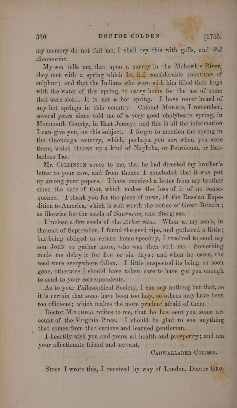 wae Dr td bers, ca 330 DOCTOR COLDEN:- 4 (17465. my memory do not fail me, I shall try. this with galls, and Sal Ammonvac. My son tells me, that upon a survey in the Mohawk’s iRiver, they met with a spring which let fall considerable quantities of sulphur; and that the Indians who were with him filled their kegs with the water of this spring, to carry home for the use of some that were sick., It is not a hot spring. I have never heard of any hot springs in this country. Colonel Morris, 1 remember, several years since told me of a very good chalybeate spring, in Monmouth County, in East Jersey: and this is all the information I can give you, on this subject. I forgot to mention the spring in the Onondaga country, which, perhaps, you saw when you were there, which throws up a kind of Naphtha, or Petroleum, or Bar- badoes Tar. Mr. CoLLINSoN wrote to me, that he had directed my ‘piother’ S letter to your care, and from thence I concluded that it was put up among your papers. I have received a letter from my brother since the date of that, which makes the loss of it of no conse- quence. I thank you for the piece of news, of the Russian Expe- dition to America, which is well worth the notice of Great Britain ; as likewise for the seeds of Sawrurus, and Stargrass. I inclose a few seeds of the Arbor vite. When at my son’s, in the end of September, I found the seed ripe, and gathered a little; but being obliged to return home speedily, I resolved to send my son JOHN to gather more, who was then with me. Something made me delay it for five or six days; and when he came, the seed were everywhere fallen. I little suspected its beimg so soon gone, otherwise I should have taken care to have got zoe one to send to your correspondents. As to your Philosophical Society, I can say nothing but that, aus it is certain that some have been too lazy, so others may have been too officious ; which makes the more prudent afraid of them. Doctor MircHELL writes to me, that he has sent you some ac- count of the Virginia Pines. I should be glad to see anything _ that comes from that curious and learned gentleman. I heartily wish you and yours all health and patapentys and am your affectionate friend and servant, ' | PA ear Coen. Since I wrote this, I received by way of London, Doctor Gno- 2% “