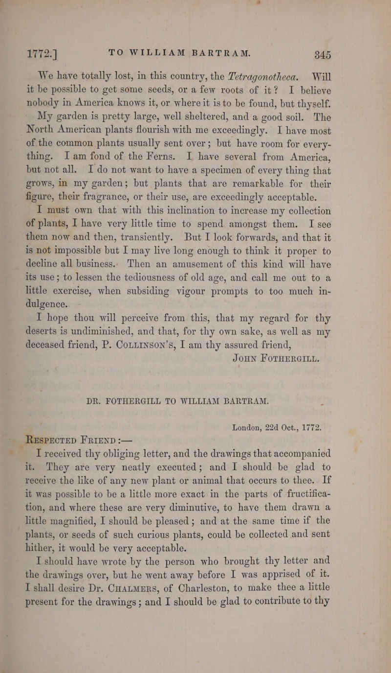 We have totally lost, in this country, the Tetragonotheca. Will it be possible to get some seeds, or a few roots of it? I believe nobody in America knows it, or where it isto be found, but thyself. My garden is pretty large, well sheltered, and a good soil. The North American plants flourish with me exceedingly. I have most of the common plants usually sent over; but have room for every- thing. lam fond of the Ferns. I have several from America, but not all. Ido not want to have a specimen of every thing that grows, in my garden; but plants that are remarkable for their figure, their fragrance, or their use, are exceedingly acceptable. I must own that with this inclination to increase my collection of plants, I have very little time to spend amongst them. I see them now and then, transiently. But I look forwards, and that it is not impossible but I may live long enough to think it proper to decline all business. Then an amusement of this kind will have its use; to lessen the tediousness of old age, and call me out to a little exercise, when subsiding vigour prompts to too much in- dulgence. I hope thou will perceive from this, that my regard for thy deserts is undiminished, and that, for thy own sake, as well as my deceased friend, P. Conuinson’s, I am thy assured friend, JOHN FOTHERGILL. DR. FOTHERGILL TO WILLIAM BARTRAM. London, 22d Oct., 1772. ReEsPecteD Frrenp :— Treceived thy obliging letter, and the drawings that accompanied it. They are very neatly executed; and I should be glad to receive the like of any new plant or animal that occurs to thee. If it was possible to be a little more exact in the parts of fructifica- tion, and where these are very diminutive, to have them drawn a little magnified, I should be pleased; and at the same time if the plants, or seeds of such curious plants, could be collected and sent hither, it would be very acceptable. I should have wrote by the person who brought thy letter and the drawings over, but he went away before I was apprised of it. I shall desire Dr. CHatmers, of Charleston, to make thee a little present for the drawings; and I should be glad to contribute to thy