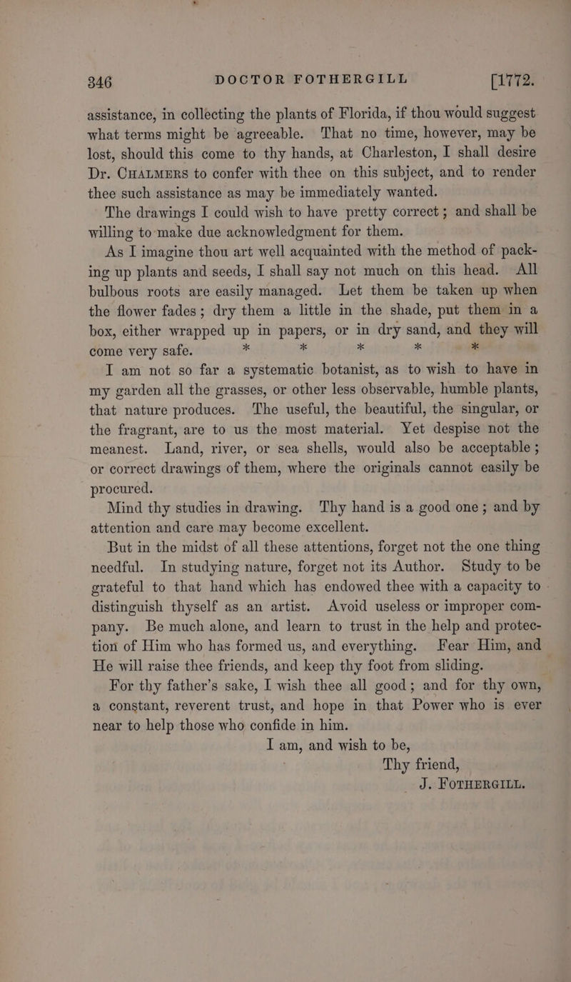 assistance, in collecting the plants of Florida, if thou would suggest. what terms might be agreeable. That no time, however, may be lost, should this come to thy hands, at Charleston, I shall desire Dr. CHALMERS to confer with thee on this subject, and to render thee such assistance as may be immediately wanted. The drawings I could wish to have pretty correct; and shall be willing tomake due acknowledgment for them. As I imagine thou art well acquainted with the method of pack- ing up plants and seeds, I shall say not much on this head. All bulbous roots are easily managed. Let them be taken up when the flower fades; dry them a little in the shade, put them in a box, either wrapped up in papers, or in dry pa and they will come very safe. 4 * *  I am not so far a systematic botanist, as to wish to have in my garden all the grasses, or other less observable, humble plants, that nature produces. The useful, the beautiful, the singular, or the fragrant, are to us the most material. Yet despise not the meanest. Land, river, or sea shells, would also be acceptable ; or correct drawings of them, where the originals cannot easily be procured. Mind thy studies in drawing. Thy hand is a good one; and by attention and care may become excellent. But in the midst of all these attentions, forget not the one thing needful. In studying nature, forget not its Author. Study to be grateful to that hand which has endowed thee with a capacity to - distinguish thyself as an artist. Avoid useless or improper com- pany. Be much alone, and learn to trust in the help and protec- tion of Him who has formed us, and everything. Fear Him, and He will raise thee friends, and keep thy foot from sliding. } For thy father’s sake, I wish thee all good; and for thy own, a constant, reverent trust, and hope in that Power who is ever near to help those who confide in him. I sa and wish to be, Thy friend, J. FOTHERGILL.